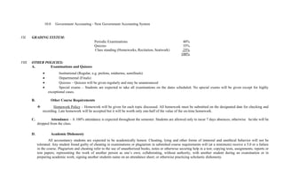 10.0 Government Accounting - New Government Accounting System
VII. GRADING SYSTEM:
Periodic Examinations 40%
Quizzes 35%
Class standing (Homeworks, Recitation, Seatwork) 25%
100%
VIII. OTHER POLICIES:
A. Examinations and Quizzes
• Institutional (Regular, e.g. prelims, midterms, semifinals)
• Departmental (Finals)
• Quizzes – Quizzes will be given regularly and may be unannounced
• Special exams – Students are expected to take all examinations on the dates scheduled. No special exams will be given except for highly
exceptional cases.
B. Other Course Requirements
 Homework Policy – Homework will be given for each topic discussed. All homework must be submitted on the designated date for checking and
recording. Late homework will be accepted but it will be worth only one-half of the value of the on-time homework.
C. Attendance – A 100% attendance is expected throughout the semester. Students are allowed only to incur 7 days absences; otherwise he/she will be
dropped from the class.
D. Academic Dishonesty
All accountancy students are expected to be academically honest. Cheating, lying and other forms of immoral and unethical behavior will not be
tolerated. Any student found guilty of cheating in examinations or plagiarism in submitted course requirements will (at a minimum) receive a 5.0 or a failure
in the course. Plagiarism and cheating refer to the use of unauthorized books, notes or otherwise securing help in a test; copying tests, assignments, reports or
tem papers; representing the work of another person as one’s own; collaborating, without authority, with another student during an examination or in
preparing academic work; signing another students name on an attendance sheet; or otherwise practicing scholastic dishonesty.
 