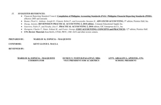 IX. SUGGESTED REFERENCES:
• Financial Reporting Standard Council, Compilation of Philippine Accounting Standards (PAS) / Philippine Financial Reporting Standards (PFRS),
effective 2005 and onwards.
• Beams, Floyd A., Anthony, Joseph H., Clement, Robin P., and Lowensohn, Suzanne H., ADVANCED ACCOUNTING, 9th
edition, Prentice Hall, Inc.
• Dayag, Antonio; REVIEWER IN PRACTICAL ACCOUNTING 2, 2010 edition., Conanan Educational Supply Inc.
• Guerrero, Pedro P., and Peralta, Jose F., PRACTICAL ACCOUNTING 2, 2010 edition, GIC Enterprises & Co., Inc.
• Horngren, Charles T., Datar, Srikant M., and Foster, George, COST ACCOUNTING: CONCEPTS and PRACTICES, 12th
edition, Prentice Hall.
• CPA Review Materials from ReSA, CPAR, PRTC, CRC-ACE and other review centers.
PREPARED BY: MARILOU K. ESPOCIA – MALQUISTO
CONFORME: KENT LLOYD E. MAULA
REVIEWED BY:
MARILOU K. ESPOCIA – MALQUISTO EUNICE T. TUDTUD-PAGATPAT, MBA ATTY. ABSALON G. APOSTOL, CPA
COORDINATOR VICE PRESIDENT FOR ACADEMICS SCHOOL PRESIDENT
 