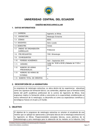 VICERRECTORADO ACADÉMICO DE INVESTIGACIÓNY POSGRADO
DIRECCIÓNGENERAL ACADÉMICA Página 1
+
UNIVERSIDAD CENTRAL DEL ECUADOR
DISEÑO MICROCURRICULAR
1. DATOS INFORMATIVOS
2. DESCRIPCIÓN DE LA ASIGNATURA
La asignatura de metalurgia extractiva, se ubica dentro de las experiencias educativas
como una signatura de formación básica. Los contenidos, objetivos que se formulan están
dentro del perfil académico profesional de la carrera de Ingeniería de Minas. Esta
asignatura implica la formación sólida y consciente en la especialidad, estableciendo un
marco referencial de la metalurgia, su desarrollo así como sus expectativas científicas y
tecnológicas futuras en el país y el mundo.
3. OBJETIVO
1.1. CARRERA: Ingeniería en Minas
1.2. ASIGNATURA: Metalurgia Extractiva
1.3 CÓDIGO: 8355
1.4 DOCENTES: Darío Lozada
1.5 SEMESTRE: Octavo
1.7. UNIDAD DE ORGANIZACIÓN
CURRICULAR:
Profesional
1.8. PRE-REQUISITOS: 7350 Mineralurgia
1.9. CO-REQUISITOS:
1.10. PERÍODO ACADÉMICO: Abril – Septiembre 2015
1.11. HORARIO:
Lunes de 18:00 a 20:00 y Sábados de 11:00 a
13:00
1.12 NÚMERO DE HORAS
PRESENCIALES:
64
1.13 NÚMERO DE HORAS DE
TUTORÍAS:
2
1.14 NÚMERO TOTAL DE CRÉDITOS 4
El objetivo de la asignatura de metalurgia extractiva es orientar al estudiante de una
manera que se aplique las operaciones y principios básicos de la metalurgia extractiva en
la Ingeniería en Minas. Proporcionándole conceptos básicos, casos prácticos de la
hidrometalurgia y piro metalurgia para la obtención de los metales en la industria. Con
 