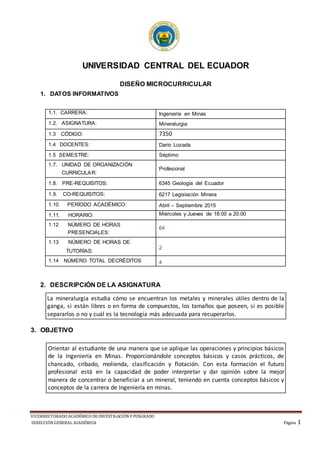 VICERRECTORADO ACADÉMICO DE INVESTIGACIÓNY POSGRADO
DIRECCIÓNGENERAL ACADÉMICA Página 1
UNIVERSIDAD CENTRAL DEL ECUADOR
DISEÑO MICROCURRICULAR
1. DATOS INFORMATIVOS
2. DESCRIPCIÓN DE LA ASIGNATURA
La mineralurgia estudia cómo se encuentran los metales y minerales útiles dentro de la
ganga, si están libres o en forma de compuestos, los tamaños que poseen, si es posible
separarlos o no y cuál es la tecnología más adecuada para recuperarlos.
3. OBJETIVO
1.1. CARRERA: Ingeniería en Minas
1.2. ASIGNATURA: Mineralurgia
1.3 CÓDIGO: 7350
1.4 DOCENTES: Darío Lozada
1.5 SEMESTRE: Séptimo
1.7. UNIDAD DE ORGANIZACIÓN
CURRICULAR:
Profesional
1.8. PRE-REQUISITOS: 6345 Geología del Ecuador
1.9. CO-REQUISITOS: 6217 Legislación Minera
1.10. PERÍODO ACADÉMICO: Abril – Septiembre 2015
1.11. HORARIO: Miércoles y Jueves de 18:00 a 20:00
1.12 NÚMERO DE HORAS
PRESENCIALES:
64
1.13 NÚMERO DE HORAS DE
TUTORÍAS:
2
1.14 NÚMERO TOTAL DECRÉDITOS 4
Orientar al estudiante de una manera que se aplique las operaciones y principios básicos
de la Ingeniería en Minas. Proporcionándole conceptos básicos y casos prácticos, de
chancado, cribado, molienda, clasificación y flotación. Con esta formación el futuro
profesional está en la capacidad de poder interpretar y dar opinión sobre la mejor
manera de concentrar o beneficiar a un mineral, teniendo en cuenta conceptos básicos y
conceptos de la carrera de Ingeniería en minas.
 