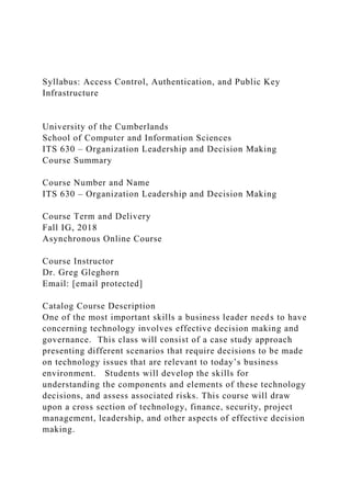Syllabus: Access Control, Authentication, and Public Key
Infrastructure
University of the Cumberlands
School of Computer and Information Sciences
ITS 630 – Organization Leadership and Decision Making
Course Summary
Course Number and Name
ITS 630 – Organization Leadership and Decision Making
Course Term and Delivery
Fall IG, 2018
Asynchronous Online Course
Course Instructor
Dr. Greg Gleghorn
Email: [email protected]
Catalog Course Description
One of the most important skills a business leader needs to have
concerning technology involves effective decision making and
governance. This class will consist of a case study approach
presenting different scenarios that require decisions to be made
on technology issues that are relevant to today’s business
environment. Students will develop the skills for
understanding the components and elements of these technology
decisions, and assess associated risks. This course will draw
upon a cross section of technology, finance, security, project
management, leadership, and other aspects of effective decision
making.
 