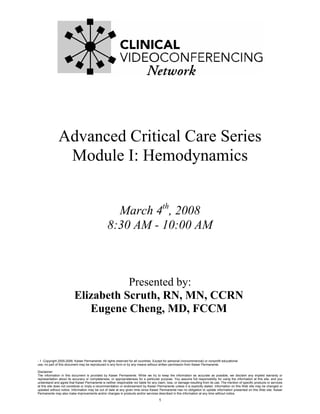 Advanced Critical Care Series
                Module I: Hemodynamics


                                                    March 4th, 2008
                                                  8:30 AM - 10:00 AM



                                     Presented by:
                          Elizabeth Scruth, RN, MN, CCRN
                             Eugene Cheng, MD, FCCM



- 1 -Copyright 2005-2006. Kaiser Permanente. All rights reserved for all countries. Except for personal (noncommercial) or nonprofit educational
use, no part of this document may be reproduced in any form or by any means without written permission from Kaiser Permanente.

Disclaimer:
The information in this document is provided by Kaiser Permanente. While we try to keep the information as accurate as possible, we disclaim any implied warranty or
representation about its accuracy or completeness, or appropriateness for a particular purpose. You assume full responsibility for using the information at this site, and you
understand and agree that Kaiser Permanente is neither responsible nor liable for any claim, loss, or damage resulting from its use. The mention of specific products or services
at this site does not constitute or imply a recommendation or endorsement by Kaiser Permanente unless it is explicitly stated. Information on this Web site may be changed or
updated without notice. Information may be out of date at any given time since Kaiser Permanente has no obligation to update information presented on this Web site. Kaiser
Permanente may also make improvements and/or changes in products and/or services described in this information at any time without notice.

                                                                                       1
 