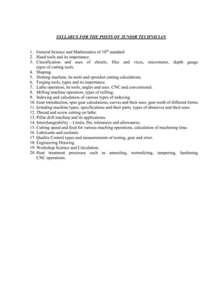 SYLLABUS FOR THE POSTS OF JUNIOR TECHNICIAN
1. General Science and Mathematics of 10th
standard
2. Hand tools and its importance.
3. Classification and uses of chisels, files and vices, micrometer, depth gauge.
types of cutting tools.
4. Shaping.
5. Slotting machine, its tools and sprocket cutting calculations.
6. Forging tools, types and its importance.
7. Lathe operation, its tools, angles and uses. CNC and conventional.
8. Milling machine operation, types of milling.
9. Indexing and calculation of various types of indexing.
10. Gear introduction, spur gear calculations, curves and their uses, gear tooth of different forms.
11. Grinding machine types, specifications and their parts, types of abrasives and their uses.
12. Thread and screw cutting on lathe.
13. Pillar drill machine and its applications.
14. Interchangeability – Limits, fits, tolerances and allowances.
15. Cutting speed and feed for various maching operations, calculation of machining time.
16. Lubricants and coolants.
17. Quality Control types and measurements of testing, gear and error.
18. Engineering Drawing.
19. Workshop Science and Calculation.
20. Heat treatment processes such as annealing, normalizing, tampering, hardening.
CNC operations.
 
