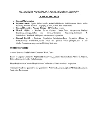 SYLLABUS FOR THE POSTS OF JUNIOR LABORATORY ASSISTANT
GENERAL SYLLABUS
 General Mathematics
 Current Affairs - Sports, Indian Politics, COVID-19 disease, Environmental Issues, Indian
Economy, General Science, Geography, Rivers, Lakes, Seas and Forests
 General Chemistry, Physics, Biology - 12th
Standard course
 Mental Ability - Number Series, Alphabet Series, Data Interpretation, Coding-
Decoding, Analogy, Cubes and Dice, Arithmetical Reasoning, Statements &
Conclusions, Number Ranking and Statements & Arguments.
 General English - Sentence Completion, Substitution, Error Correction (Phrase in
Bold), Passage Completion, active voice and passive voice, synonyms, Fill in the
blanks, Sentence Arrangement and Joining Sentences.
SUBJECT SPECIFIC
Atomic Structure, Periodicity of Elements, Noble Gases.
Basics of Organic Chemistry, Aliphatic Hydrocarbons, Aromatic Hydrocarbons, Alcohols, Phenols,
Ethers, Carboxylic Acids, Carbohydrates.
Phase Equilibrium, Chemical Equilibrium, Conductance, Photochemistry, Magnetism.
Titrimetric Analysis, Qualitative and Quantitative Aspects of Analysis, Optical Methods of Analysis,
Separation Techniques.
 