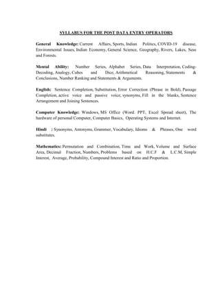 SYLLABUS FOR THE POST DATA ENTRY OPERATORS
General Knowledge: Current Affairs, Sports, Indian Politics, COVID-19 disease,
Environmental Issues, Indian Economy, General Science, Geography, Rivers, Lakes, Seas
and Forests.
Mental Ability: Number Series, Alphabet Series, Data Interpretation, Coding-
Decoding, Analogy, Cubes and Dice, Arithmetical Reasoning, Statements &
Conclusions, Number Ranking and Statements & Arguments.
English: Sentence Completion, Substitution, Error Correction (Phrase in Bold), Passage
Completion, active voice and passive voice, synonyms, Fill in the blanks, Sentence
Arrangement and Joining Sentences.
Computer Knowledge: Windows, MS Office (Word. PPT, Excel Spread sheet), The
hardware of personal Computer, Computer Basics, Operating Systems and Internet.
Hindi : Synonyms, Antonyms, Grammer, Vocabulary, Idioms & Phrases, One word
substitutes.
Mathematics: Permutation and Combination, Time and Work, Volume and Surface
Area, Decimal Fraction, Numbers, Problems based on H.C.F & L.C.M, Simple
Interest, Average, Probability, Compound Interest and Ratio and Proportion.
 