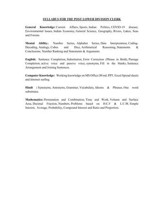 SYLLABUS FOR THE POST LOWER DIVISION CLERK
General Knowledge: Current Affairs, Sports, Indian Politics, COVID-19 disease,
Environmental Issues, Indian Economy, General Science, Geography, Rivers, Lakes, Seas
and Forests.
Mental Ability: Number Series, Alphabet Series, Data Interpretation, Coding-
Decoding, Analogy, Cubes and Dice, Arithmetical Reasoning, Statements &
Conclusions, Number Ranking and Statements & Arguments.
English: Sentence Completion, Substitution, Error Correction (Phrase in Bold), Passage
Completion, active voice and passive voice, synonyms, Fill in the blanks, Sentence
Arrangement and Joining Sentences.
Computer Knowledge: Working knowledge on MS Office (Word. PPT, Excel Spread sheet)
and Internet surfing.
Hindi : Synonyms, Antonyms, Grammer, Vocabulary, Idioms & Phrases, One word
substitutes.
Mathematics: Permutation and Combination, Time and Work, Volume and Surface
Area, Decimal Fraction, Numbers, Problems based on H.C.F & L.C.M, Simple
Interest, Average, Probability, Compound Interest and Ratio and Proportion.
 