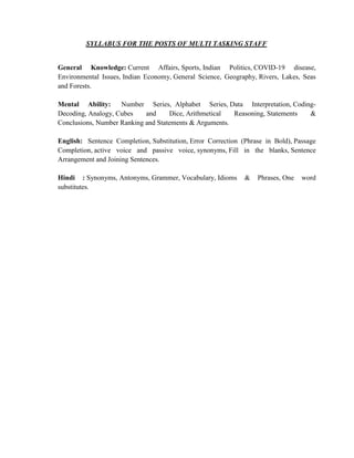 SYLLABUS FOR THE POSTS OF MULTI TASKING STAFF
General Knowledge: Current Affairs, Sports, Indian Politics, COVID-19 disease,
Environmental Issues, Indian Economy, General Science, Geography, Rivers, Lakes, Seas
and Forests.
Mental Ability: Number Series, Alphabet Series, Data Interpretation, Coding-
Decoding, Analogy, Cubes and Dice, Arithmetical Reasoning, Statements &
Conclusions, Number Ranking and Statements & Arguments.
English: Sentence Completion, Substitution, Error Correction (Phrase in Bold), Passage
Completion, active voice and passive voice, synonyms, Fill in the blanks, Sentence
Arrangement and Joining Sentences.
Hindi : Synonyms, Antonyms, Grammer, Vocabulary, Idioms & Phrases, One word
substitutes.
 