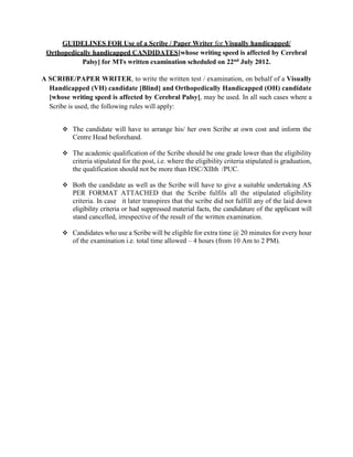 GUIDELINES FOR Use of a Scribe / Paper Writer for Visually handicapped/
Orthopedically handicapped CANDIDATES[whose writing speed is affected by Cerebral
Palsy] for MTs written examination scheduled on 22nd July 2012.
A SCRIBE/PAPER WRITER, to write the written test / examination, on behalf of a Visually
Handicapped (VH) candidate [Blind] and Orthopedically Handicapped (OH) candidate
[whose writing speed is affected by Cerebral Palsy], may be used. In all such cases where a
Scribe is used, the following rules will apply:
 The candidate will have to arrange his/ her own Scribe at own cost and inform the
Centre Head beforehand.
 The academic qualification of the Scribe should be one grade lower than the eligibility
criteria stipulated for the post, i.e. where the eligibility criteria stipulated is graduation,
the qualification should not be more than HSC/XIIth /PUC.
 Both the candidate as well as the Scribe will have to give a suitable undertaking AS
PER FORMAT ATTACHED that the Scribe fulfils all the stipulated eligibility
criteria. In case it later transpires that the scribe did not fulfill any of the laid down
eligibility criteria or had suppressed material facts, the candidature of the applicant will
stand cancelled, irrespective of the result of the written examination.
 Candidates who use a Scribe will be eligible for extra time @ 20 minutes for every hour
of the examination i.e. total time allowed – 4 hours (from 10 Am to 2 PM).
 
