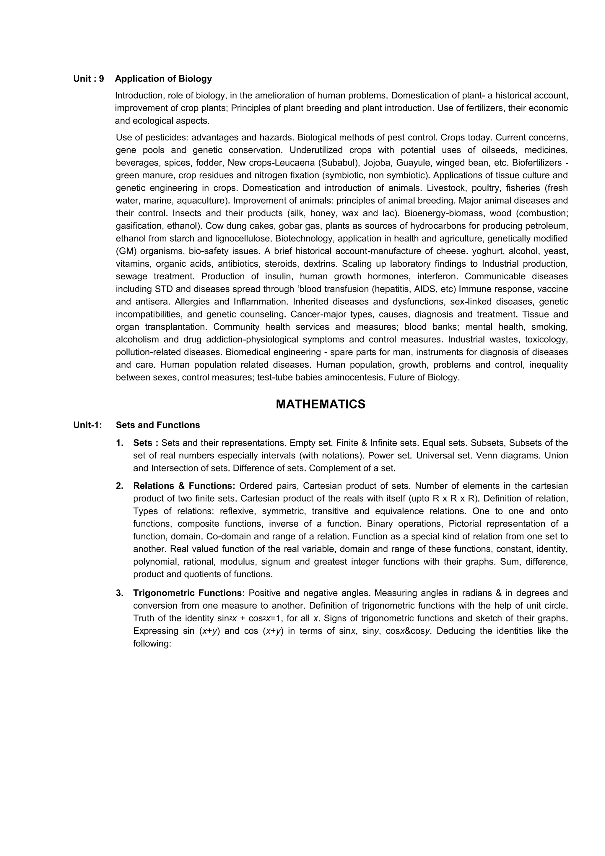 Unit : 9 Application of Biology
Introduction, role of biology, in the amelioration of human problems. Domestication of plant- a historical account,
improvement of crop plants; Principles of plant breeding and plant introduction. Use of fertilizers, their economic
and ecological aspects.
Use of pesticides: advantages and hazards. Biological methods of pest control. Crops today. Current concerns,
gene pools and genetic conservation. Underutilized crops with potential uses of oilseeds, medicines,
beverages, spices, fodder, New crops-Leucaena (Subabul), Jojoba, Guayule, winged bean, etc. Biofertilizers -
green manure, crop residues and nitrogen fixation (symbiotic, non symbiotic). Applications of tissue culture and
genetic engineering in crops. Domestication and introduction of animals. Livestock, poultry, fisheries (fresh
water, marine, aquaculture). Improvement of animals: principles of animal breeding. Major animal diseases and
their control. Insects and their products (silk, honey, wax and lac). Bioenergy-biomass, wood (combustion;
gasification, ethanol). Cow dung cakes, gobar gas, plants as sources of hydrocarbons for producing petroleum,
ethanol from starch and lignocellulose. Biotechnology, application in health and agriculture, genetically modified
(GM) organisms, bio-safety issues. A brief historical account-manufacture of cheese. yoghurt, alcohol, yeast,
vitamins, organic acids, antibiotics, steroids, dextrins. Scaling up laboratory findings to Industrial production,
sewage treatment. Production of insulin, human growth hormones, interferon. Communicable diseases
including STD and diseases spread through ‘blood transfusion (hepatitis, AIDS, etc) Immune response, vaccine
and antisera. Allergies and Inflammation. Inherited diseases and dysfunctions, sex-linked diseases, genetic
incompatibilities, and genetic counseling. Cancer-major types, causes, diagnosis and treatment. Tissue and
organ transplantation. Community health services and measures; blood banks; mental health, smoking,
alcoholism and drug addiction-physiological symptoms and control measures. Industrial wastes, toxicology,
pollution-related diseases. Biomedical engineering - spare parts for man, instruments for diagnosis of diseases
and care. Human population related diseases. Human population, growth, problems and control, inequality
between sexes, control measures; test-tube babies aminocentesis. Future of Biology.
MATHEMATICS
Unit-1: Sets and Functions
1. Sets : Sets and their representations. Empty set. Finite & Infinite sets. Equal sets. Subsets, Subsets of the
set of real numbers especially intervals (with notations). Power set. Universal set. Venn diagrams. Union
and Intersection of sets. Difference of sets. Complement of a set.
2. Relations & Functions: Ordered pairs, Cartesian product of sets. Number of elements in the cartesian
product of two finite sets. Cartesian product of the reals with itself (upto R x R x R). Definition of relation,
Types of relations: reflexive, symmetric, transitive and equivalence relations. One to one and onto
functions, composite functions, inverse of a function. Binary operations, Pictorial representation of a
function, domain. Co-domain and range of a relation. Function as a special kind of relation from one set to
another. Real valued function of the real variable, domain and range of these functions, constant, identity,
polynomial, rational, modulus, signum and greatest integer functions with their graphs. Sum, difference,
product and quotients of functions.
3. Trigonometric Functions: Positive and negative angles. Measuring angles in radians & in degrees and
conversion from one measure to another. Definition of trigonometric functions with the help of unit circle.
Truth of the identity sin2x + cos2x=1, for all x. Signs of trigonometric functions and sketch of their graphs.
Expressing sin (x+y) and cos (x+y) in terms of sinx, siny, cosx&cosy. Deducing the identities like the
following:
 