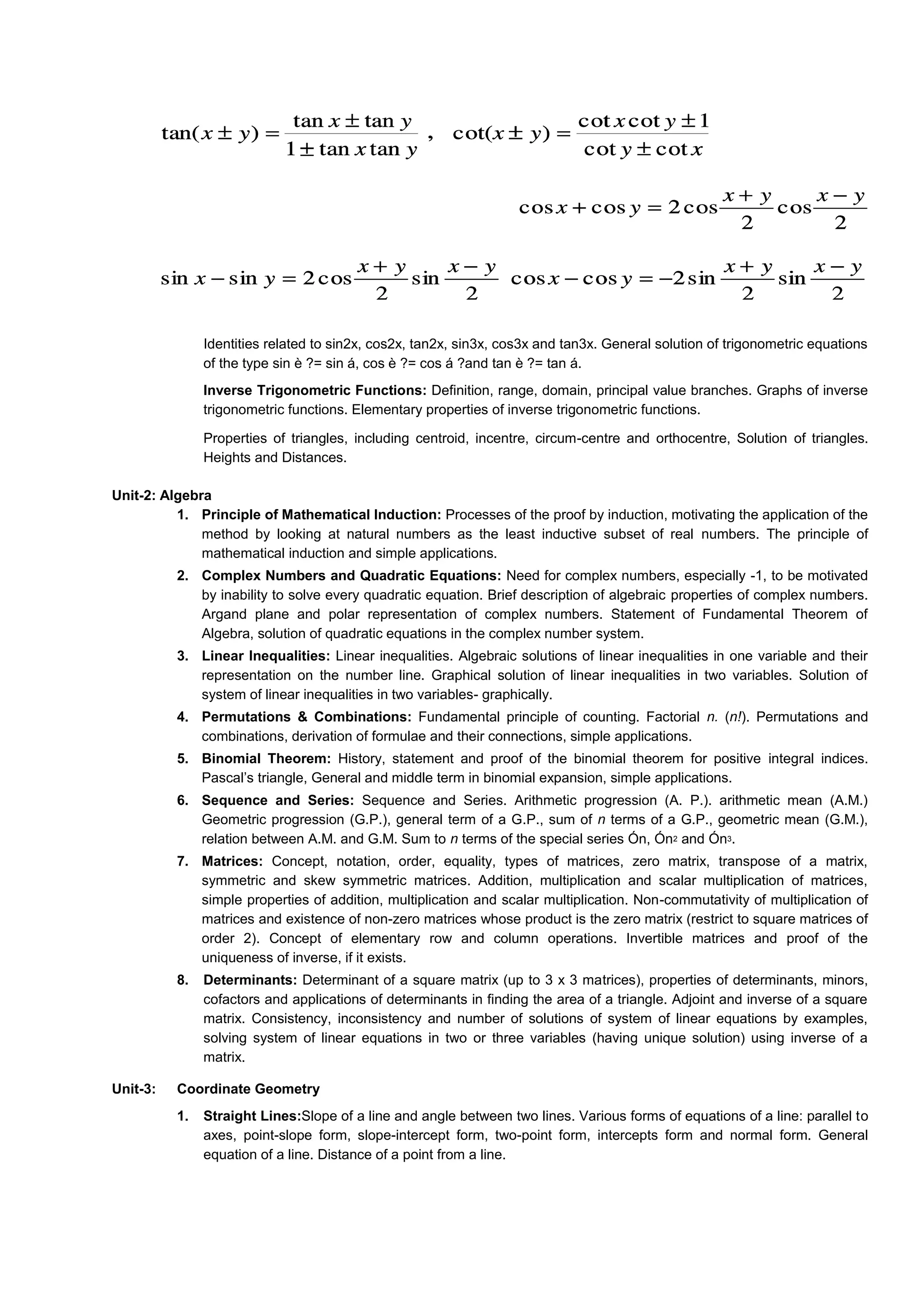 Identities related to sin2x, cos2x, tan2x, sin3x, cos3x and tan3x. General solution of trigonometric equations
of the type sin è ?= sin á, cos è ?= cos á ?and tan è ?= tan á.
Inverse Trigonometric Functions: Definition, range, domain, principal value branches. Graphs of inverse
trigonometric functions. Elementary properties of inverse trigonometric functions.
Properties of triangles, including centroid, incentre, circum-centre and orthocentre, Solution of triangles.
Heights and Distances.
Unit-2: Algebra
1. Principle of Mathematical Induction: Processes of the proof by induction, motivating the application of the
method by looking at natural numbers as the least inductive subset of real numbers. The principle of
mathematical induction and simple applications.
2. Complex Numbers and Quadratic Equations: Need for complex numbers, especially -1, to be motivated
by inability to solve every quadratic equation. Brief description of algebraic properties of complex numbers.
Argand plane and polar representation of complex numbers. Statement of Fundamental Theorem of
Algebra, solution of quadratic equations in the complex number system.
3. Linear Inequalities: Linear inequalities. Algebraic solutions of linear inequalities in one variable and their
representation on the number line. Graphical solution of linear inequalities in two variables. Solution of
system of linear inequalities in two variables- graphically.
4. Permutations & Combinations: Fundamental principle of counting. Factorial n. (n!). Permutations and
combinations, derivation of formulae and their connections, simple applications.
5. Binomial Theorem: History, statement and proof of the binomial theorem for positive integral indices.
Pascal’s triangle, General and middle term in binomial expansion, simple applications.
6. Sequence and Series: Sequence and Series. Arithmetic progression (A. P.). arithmetic mean (A.M.)
Geometric progression (G.P.), general term of a G.P., sum of n terms of a G.P., geometric mean (G.M.),
relation between A.M. and G.M. Sum to n terms of the special series Ón, Ón2 and Ón3.
7. Matrices: Concept, notation, order, equality, types of matrices, zero matrix, transpose of a matrix,
symmetric and skew symmetric matrices. Addition, multiplication and scalar multiplication of matrices,
simple properties of addition, multiplication and scalar multiplication. Non-commutativity of multiplication of
matrices and existence of non-zero matrices whose product is the zero matrix (restrict to square matrices of
order 2). Concept of elementary row and column operations. Invertible matrices and proof of the
uniqueness of inverse, if it exists.
8. Determinants: Determinant of a square matrix (up to 3 x 3 matrices), properties of determinants, minors,
cofactors and applications of determinants in finding the area of a triangle. Adjoint and inverse of a square
matrix. Consistency, inconsistency and number of solutions of system of linear equations by examples,
solving system of linear equations in two or three variables (having unique solution) using inverse of a
matrix.
Unit-3: Coordinate Geometry
1. Straight Lines:Slope of a line and angle between two lines. Various forms of equations of a line: parallel to
axes, point-slope form, slope-intercept form, two-point form, intercepts form and normal form. General
equation of a line. Distance of a point from a line.
 