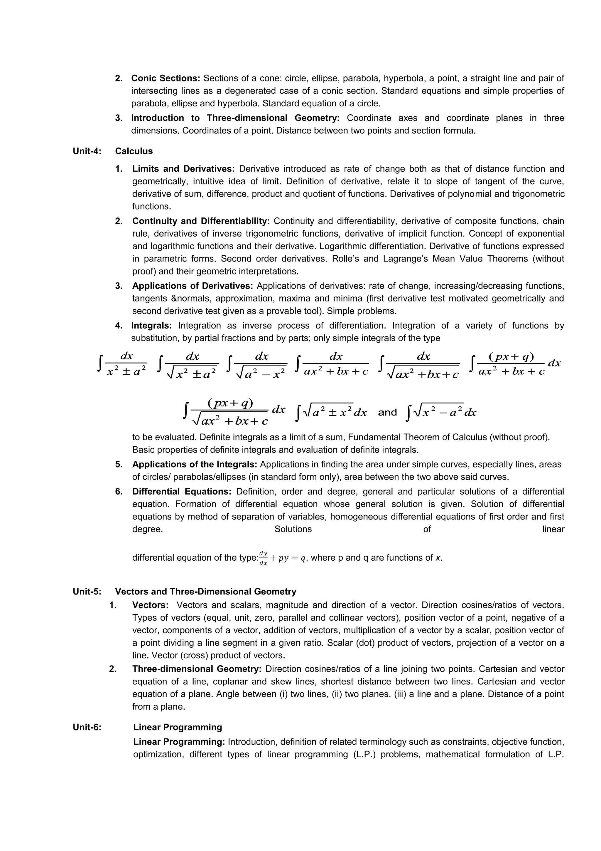 2. Conic Sections: Sections of a cone: circle, ellipse, parabola, hyperbola, a point, a straight line and pair of
intersecting lines as a degenerated case of a conic section. Standard equations and simple properties of
parabola, ellipse and hyperbola. Standard equation of a circle.
3. Introduction to Three-dimensional Geometry: Coordinate axes and coordinate planes in three
dimensions. Coordinates of a point. Distance between two points and section formula.
Unit-4: Calculus
1. Limits and Derivatives: Derivative introduced as rate of change both as that of distance function and
geometrically, intuitive idea of limit. Definition of derivative, relate it to slope of tangent of the curve,
derivative of sum, difference, product and quotient of functions. Derivatives of polynomial and trigonometric
functions.
2. Continuity and Differentiability: Continuity and differentiability, derivative of composite functions, chain
rule, derivatives of inverse trigonometric functions, derivative of implicit function. Concept of exponential
and logarithmic functions and their derivative. Logarithmic differentiation. Derivative of functions expressed
in parametric forms. Second order derivatives. Rolle’s and Lagrange’s Mean Value Theorems (without
proof) and their geometric interpretations.
3. Applications of Derivatives: Applications of derivatives: rate of change, increasing/decreasing functions,
tangents &normals, approximation, maxima and minima (first derivative test motivated geometrically and
second derivative test given as a provable tool). Simple problems.
4. Integrals: Integration as inverse process of differentiation. Integration of a variety of functions by
substitution, by partial fractions and by parts; only simple integrals of the type
to be evaluated. Definite integrals as a limit of a sum, Fundamental Theorem of Calculus (without proof).
Basic properties of definite integrals and evaluation of definite integrals.
5. Applications of the Integrals: Applications in finding the area under simple curves, especially lines, areas
of circles/ parabolas/ellipses (in standard form only), area between the two above said curves.
6. Differential Equations: Definition, order and degree, general and particular solutions of a differential
equation. Formation of differential equation whose general solution is given. Solution of differential
equations by method of separation of variables, homogeneous differential equations of first order and first
degree. Solutions of linear
differential equation of the type:
𝑑𝑦
𝑑𝑥
+ 𝑝𝑦 = 𝑞, where p and q are functions of x.
Unit-5: Vectors and Three-Dimensional Geometry
1. Vectors: Vectors and scalars, magnitude and direction of a vector. Direction cosines/ratios of vectors.
Types of vectors (equal, unit, zero, parallel and collinear vectors), position vector of a point, negative of a
vector, components of a vector, addition of vectors, multiplication of a vector by a scalar, position vector of
a point dividing a line segment in a given ratio. Scalar (dot) product of vectors, projection of a vector on a
line. Vector (cross) product of vectors.
2. Three-dimensional Geometry: Direction cosines/ratios of a line joining two points. Cartesian and vector
equation of a line, coplanar and skew lines, shortest distance between two lines. Cartesian and vector
equation of a plane. Angle between (i) two lines, (ii) two planes. (iii) a line and a plane. Distance of a point
from a plane.
Unit-6: Linear Programming
Linear Programming: Introduction, definition of related terminology such as constraints, objective function,
optimization, different types of linear programming (L.P.) problems, mathematical formulation of L.P.
 