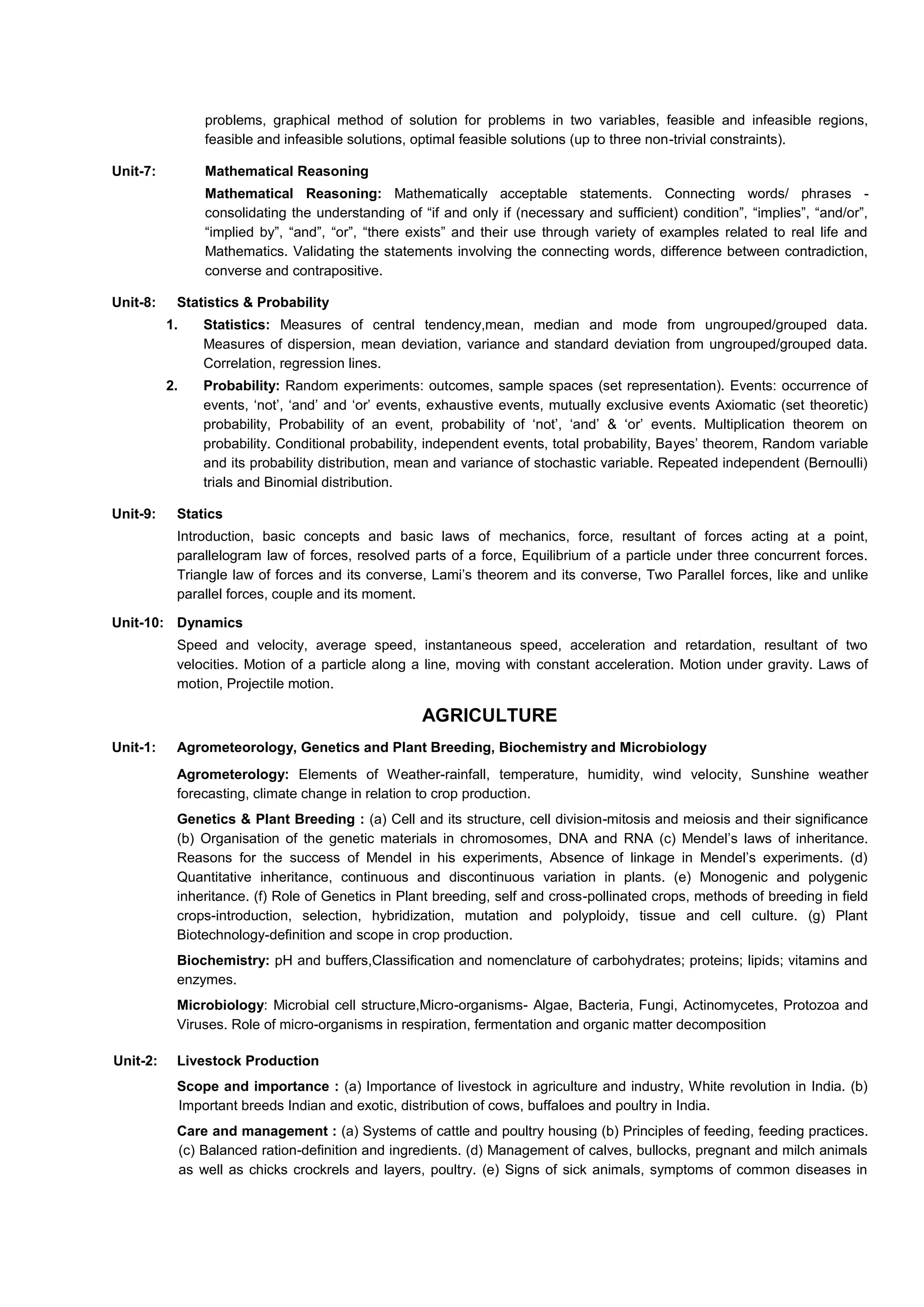 problems, graphical method of solution for problems in two variables, feasible and infeasible regions,
feasible and infeasible solutions, optimal feasible solutions (up to three non-trivial constraints).
Unit-7: Mathematical Reasoning
Mathematical Reasoning: Mathematically acceptable statements. Connecting words/ phrases -
consolidating the understanding of “if and only if (necessary and sufficient) condition”, “implies”, “and/or”,
“implied by”, “and”, “or”, “there exists” and their use through variety of examples related to real life and
Mathematics. Validating the statements involving the connecting words, difference between contradiction,
converse and contrapositive.
Unit-8: Statistics & Probability
1. Statistics: Measures of central tendency,mean, median and mode from ungrouped/grouped data.
Measures of dispersion, mean deviation, variance and standard deviation from ungrouped/grouped data.
Correlation, regression lines.
2. Probability: Random experiments: outcomes, sample spaces (set representation). Events: occurrence of
events, ‘not’, ‘and’ and ‘or’ events, exhaustive events, mutually exclusive events Axiomatic (set theoretic)
probability, Probability of an event, probability of ‘not’, ‘and’ & ‘or’ events. Multiplication theorem on
probability. Conditional probability, independent events, total probability, Bayes’ theorem, Random variable
and its probability distribution, mean and variance of stochastic variable. Repeated independent (Bernoulli)
trials and Binomial distribution.
Unit-9: Statics
Introduction, basic concepts and basic laws of mechanics, force, resultant of forces acting at a point,
parallelogram law of forces, resolved parts of a force, Equilibrium of a particle under three concurrent forces.
Triangle law of forces and its converse, Lami’s theorem and its converse, Two Parallel forces, like and unlike
parallel forces, couple and its moment.
Unit-10: Dynamics
Speed and velocity, average speed, instantaneous speed, acceleration and retardation, resultant of two
velocities. Motion of a particle along a line, moving with constant acceleration. Motion under gravity. Laws of
motion, Projectile motion.
AGRICULTURE
Unit-1: Agrometeorology, Genetics and Plant Breeding, Biochemistry and Microbiology
Agrometerology: Elements of Weather-rainfall, temperature, humidity, wind velocity, Sunshine weather
forecasting, climate change in relation to crop production.
Genetics & Plant Breeding : (a) Cell and its structure, cell division-mitosis and meiosis and their significance
(b) Organisation of the genetic materials in chromosomes, DNA and RNA (c) Mendel’s laws of inheritance.
Reasons for the success of Mendel in his experiments, Absence of linkage in Mendel’s experiments. (d)
Quantitative inheritance, continuous and discontinuous variation in plants. (e) Monogenic and polygenic
inheritance. (f) Role of Genetics in Plant breeding, self and cross-pollinated crops, methods of breeding in field
crops-introduction, selection, hybridization, mutation and polyploidy, tissue and cell culture. (g) Plant
Biotechnology-definition and scope in crop production.
Biochemistry: pH and buffers,Classification and nomenclature of carbohydrates; proteins; lipids; vitamins and
enzymes.
Microbiology: Microbial cell structure,Micro-organisms- Algae, Bacteria, Fungi, Actinomycetes, Protozoa and
Viruses. Role of micro-organisms in respiration, fermentation and organic matter decomposition
Unit-2: Livestock Production
Scope and importance : (a) Importance of livestock in agriculture and industry, White revolution in India. (b)
Important breeds Indian and exotic, distribution of cows, buffaloes and poultry in India.
Care and management : (a) Systems of cattle and poultry housing (b) Principles of feeding, feeding practices.
(c) Balanced ration-definition and ingredients. (d) Management of calves, bullocks, pregnant and milch animals
as well as chicks crockrels and layers, poultry. (e) Signs of sick animals, symptoms of common diseases in
 