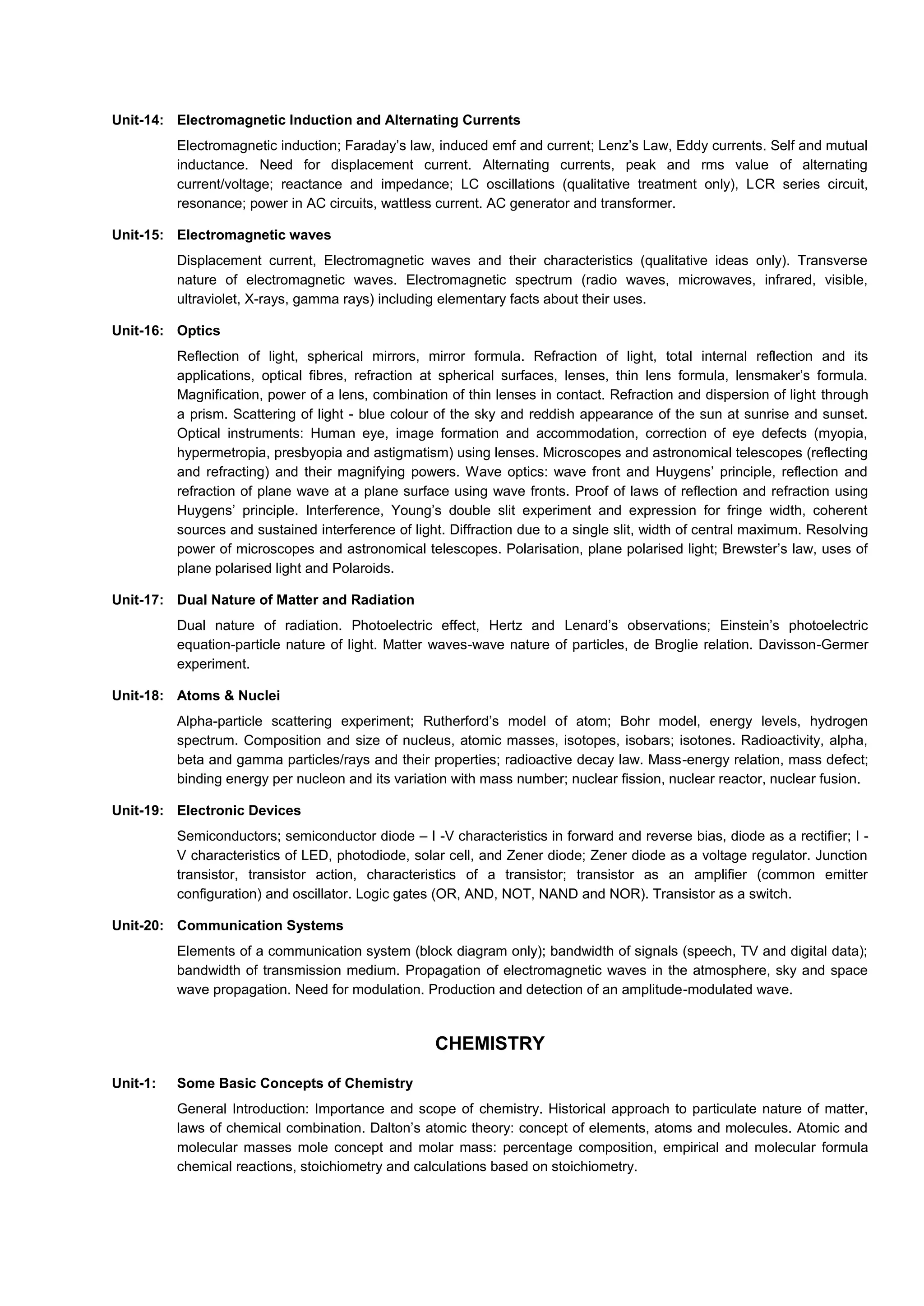 Unit-14: Electromagnetic Induction and Alternating Currents
Electromagnetic induction; Faraday’s law, induced emf and current; Lenz’s Law, Eddy currents. Self and mutual
inductance. Need for displacement current. Alternating currents, peak and rms value of alternating
current/voltage; reactance and impedance; LC oscillations (qualitative treatment only), LCR series circuit,
resonance; power in AC circuits, wattless current. AC generator and transformer.
Unit-15: Electromagnetic waves
Displacement current, Electromagnetic waves and their characteristics (qualitative ideas only). Transverse
nature of electromagnetic waves. Electromagnetic spectrum (radio waves, microwaves, infrared, visible,
ultraviolet, X-rays, gamma rays) including elementary facts about their uses.
Unit-16: Optics
Reflection of light, spherical mirrors, mirror formula. Refraction of light, total internal reflection and its
applications, optical fibres, refraction at spherical surfaces, lenses, thin lens formula, lensmaker’s formula.
Magnification, power of a lens, combination of thin lenses in contact. Refraction and dispersion of light through
a prism. Scattering of light - blue colour of the sky and reddish appearance of the sun at sunrise and sunset.
Optical instruments: Human eye, image formation and accommodation, correction of eye defects (myopia,
hypermetropia, presbyopia and astigmatism) using lenses. Microscopes and astronomical telescopes (reflecting
and refracting) and their magnifying powers. Wave optics: wave front and Huygens’ principle, reflection and
refraction of plane wave at a plane surface using wave fronts. Proof of laws of reflection and refraction using
Huygens’ principle. Interference, Young’s double slit experiment and expression for fringe width, coherent
sources and sustained interference of light. Diffraction due to a single slit, width of central maximum. Resolving
power of microscopes and astronomical telescopes. Polarisation, plane polarised light; Brewster’s law, uses of
plane polarised light and Polaroids.
Unit-17: Dual Nature of Matter and Radiation
Dual nature of radiation. Photoelectric effect, Hertz and Lenard’s observations; Einstein’s photoelectric
equation-particle nature of light. Matter waves-wave nature of particles, de Broglie relation. Davisson-Germer
experiment.
Unit-18: Atoms & Nuclei
Alpha-particle scattering experiment; Rutherford’s model of atom; Bohr model, energy levels, hydrogen
spectrum. Composition and size of nucleus, atomic masses, isotopes, isobars; isotones. Radioactivity, alpha,
beta and gamma particles/rays and their properties; radioactive decay law. Mass-energy relation, mass defect;
binding energy per nucleon and its variation with mass number; nuclear fission, nuclear reactor, nuclear fusion.
Unit-19: Electronic Devices
Semiconductors; semiconductor diode – I -V characteristics in forward and reverse bias, diode as a rectifier; I -
V characteristics of LED, photodiode, solar cell, and Zener diode; Zener diode as a voltage regulator. Junction
transistor, transistor action, characteristics of a transistor; transistor as an amplifier (common emitter
configuration) and oscillator. Logic gates (OR, AND, NOT, NAND and NOR). Transistor as a switch.
Unit-20: Communication Systems
Elements of a communication system (block diagram only); bandwidth of signals (speech, TV and digital data);
bandwidth of transmission medium. Propagation of electromagnetic waves in the atmosphere, sky and space
wave propagation. Need for modulation. Production and detection of an amplitude-modulated wave.
CHEMISTRY
Unit-1: Some Basic Concepts of Chemistry
General Introduction: Importance and scope of chemistry. Historical approach to particulate nature of matter,
laws of chemical combination. Dalton’s atomic theory: concept of elements, atoms and molecules. Atomic and
molecular masses mole concept and molar mass: percentage composition, empirical and molecular formula
chemical reactions, stoichiometry and calculations based on stoichiometry.
 