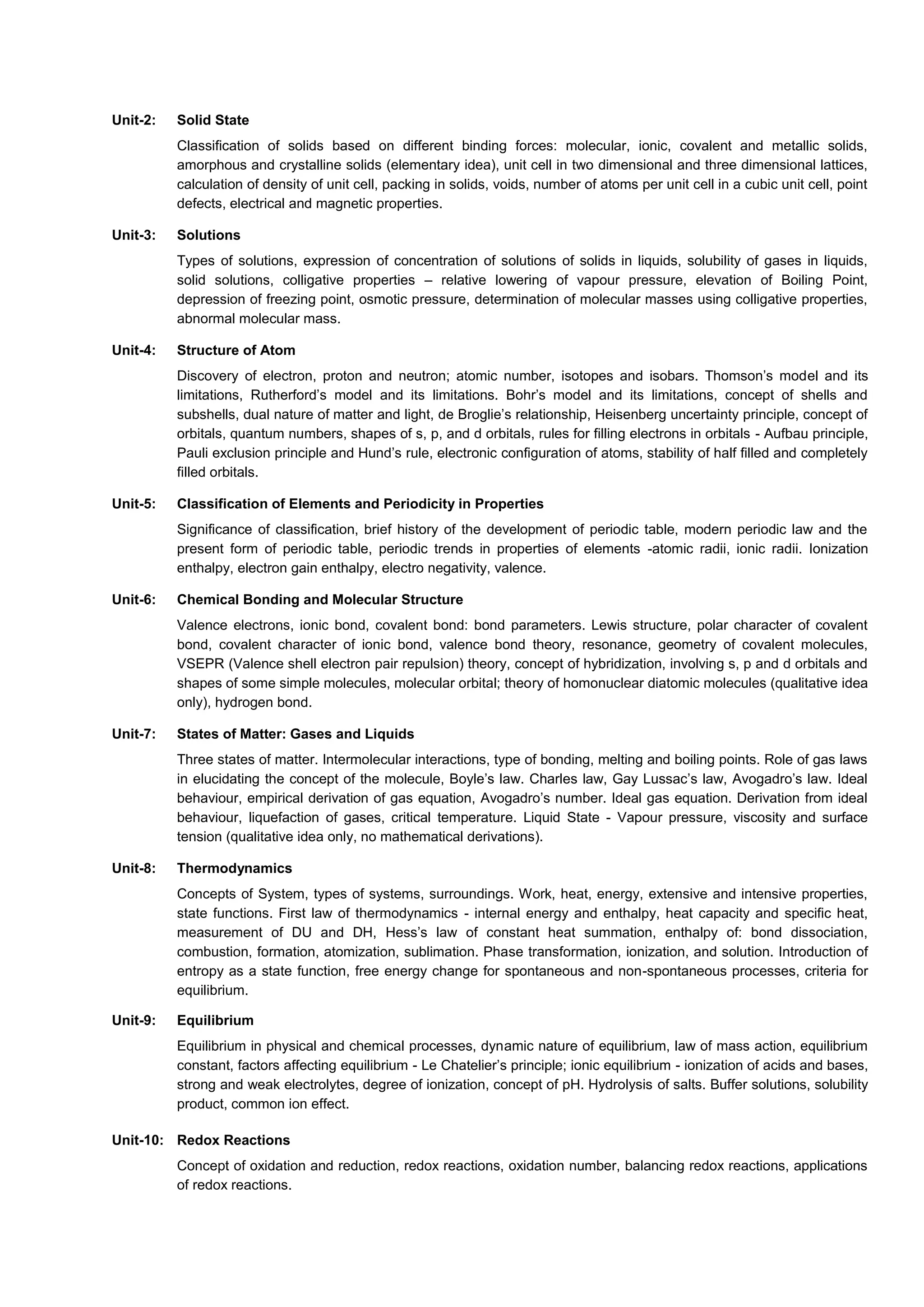 Unit-2: Solid State
Classification of solids based on different binding forces: molecular, ionic, covalent and metallic solids,
amorphous and crystalline solids (elementary idea), unit cell in two dimensional and three dimensional lattices,
calculation of density of unit cell, packing in solids, voids, number of atoms per unit cell in a cubic unit cell, point
defects, electrical and magnetic properties.
Unit-3: Solutions
Types of solutions, expression of concentration of solutions of solids in liquids, solubility of gases in liquids,
solid solutions, colligative properties – relative lowering of vapour pressure, elevation of Boiling Point,
depression of freezing point, osmotic pressure, determination of molecular masses using colligative properties,
abnormal molecular mass.
Unit-4: Structure of Atom
Discovery of electron, proton and neutron; atomic number, isotopes and isobars. Thomson’s model and its
limitations, Rutherford’s model and its limitations. Bohr’s model and its limitations, concept of shells and
subshells, dual nature of matter and light, de Broglie’s relationship, Heisenberg uncertainty principle, concept of
orbitals, quantum numbers, shapes of s, p, and d orbitals, rules for filling electrons in orbitals - Aufbau principle,
Pauli exclusion principle and Hund’s rule, electronic configuration of atoms, stability of half filled and completely
filled orbitals.
Unit-5: Classification of Elements and Periodicity in Properties
Significance of classification, brief history of the development of periodic table, modern periodic law and the
present form of periodic table, periodic trends in properties of elements -atomic radii, ionic radii. Ionization
enthalpy, electron gain enthalpy, electro negativity, valence.
Unit-6: Chemical Bonding and Molecular Structure
Valence electrons, ionic bond, covalent bond: bond parameters. Lewis structure, polar character of covalent
bond, covalent character of ionic bond, valence bond theory, resonance, geometry of covalent molecules,
VSEPR (Valence shell electron pair repulsion) theory, concept of hybridization, involving s, p and d orbitals and
shapes of some simple molecules, molecular orbital; theory of homonuclear diatomic molecules (qualitative idea
only), hydrogen bond.
Unit-7: States of Matter: Gases and Liquids
Three states of matter. Intermolecular interactions, type of bonding, melting and boiling points. Role of gas laws
in elucidating the concept of the molecule, Boyle’s law. Charles law, Gay Lussac’s law, Avogadro’s law. Ideal
behaviour, empirical derivation of gas equation, Avogadro’s number. Ideal gas equation. Derivation from ideal
behaviour, liquefaction of gases, critical temperature. Liquid State - Vapour pressure, viscosity and surface
tension (qualitative idea only, no mathematical derivations).
Unit-8: Thermodynamics
Concepts of System, types of systems, surroundings. Work, heat, energy, extensive and intensive properties,
state functions. First law of thermodynamics - internal energy and enthalpy, heat capacity and specific heat,
measurement of DU and DH, Hess’s law of constant heat summation, enthalpy of: bond dissociation,
combustion, formation, atomization, sublimation. Phase transformation, ionization, and solution. Introduction of
entropy as a state function, free energy change for spontaneous and non-spontaneous processes, criteria for
equilibrium.
Unit-9: Equilibrium
Equilibrium in physical and chemical processes, dynamic nature of equilibrium, law of mass action, equilibrium
constant, factors affecting equilibrium - Le Chatelier’s principle; ionic equilibrium - ionization of acids and bases,
strong and weak electrolytes, degree of ionization, concept of pH. Hydrolysis of salts. Buffer solutions, solubility
product, common ion effect.
Unit-10: Redox Reactions
Concept of oxidation and reduction, redox reactions, oxidation number, balancing redox reactions, applications
of redox reactions.
 