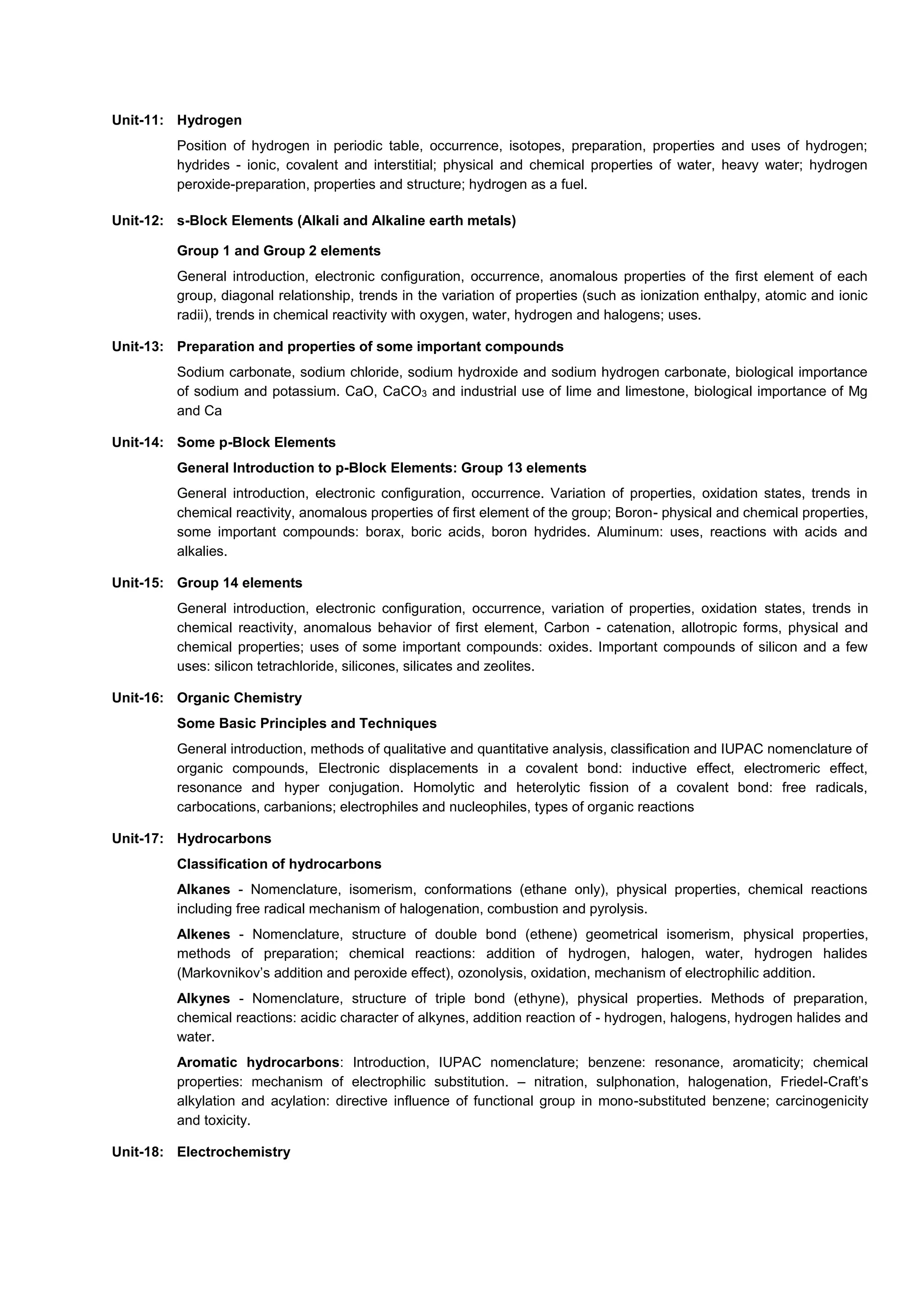 Unit-11: Hydrogen
Position of hydrogen in periodic table, occurrence, isotopes, preparation, properties and uses of hydrogen;
hydrides - ionic, covalent and interstitial; physical and chemical properties of water, heavy water; hydrogen
peroxide-preparation, properties and structure; hydrogen as a fuel.
Unit-12: s-Block Elements (Alkali and Alkaline earth metals)
Group 1 and Group 2 elements
General introduction, electronic configuration, occurrence, anomalous properties of the first element of each
group, diagonal relationship, trends in the variation of properties (such as ionization enthalpy, atomic and ionic
radii), trends in chemical reactivity with oxygen, water, hydrogen and halogens; uses.
Unit-13: Preparation and properties of some important compounds
Sodium carbonate, sodium chloride, sodium hydroxide and sodium hydrogen carbonate, biological importance
of sodium and potassium. CaO, CaCO3 and industrial use of lime and limestone, biological importance of Mg
and Ca
Unit-14: Some p-Block Elements
General Introduction to p-Block Elements: Group 13 elements
General introduction, electronic configuration, occurrence. Variation of properties, oxidation states, trends in
chemical reactivity, anomalous properties of first element of the group; Boron- physical and chemical properties,
some important compounds: borax, boric acids, boron hydrides. Aluminum: uses, reactions with acids and
alkalies.
Unit-15: Group 14 elements
General introduction, electronic configuration, occurrence, variation of properties, oxidation states, trends in
chemical reactivity, anomalous behavior of first element, Carbon - catenation, allotropic forms, physical and
chemical properties; uses of some important compounds: oxides. Important compounds of silicon and a few
uses: silicon tetrachloride, silicones, silicates and zeolites.
Unit-16: Organic Chemistry
Some Basic Principles and Techniques
General introduction, methods of qualitative and quantitative analysis, classification and IUPAC nomenclature of
organic compounds, Electronic displacements in a covalent bond: inductive effect, electromeric effect,
resonance and hyper conjugation. Homolytic and heterolytic fission of a covalent bond: free radicals,
carbocations, carbanions; electrophiles and nucleophiles, types of organic reactions
Unit-17: Hydrocarbons
Classification of hydrocarbons
Alkanes - Nomenclature, isomerism, conformations (ethane only), physical properties, chemical reactions
including free radical mechanism of halogenation, combustion and pyrolysis.
Alkenes - Nomenclature, structure of double bond (ethene) geometrical isomerism, physical properties,
methods of preparation; chemical reactions: addition of hydrogen, halogen, water, hydrogen halides
(Markovnikov’s addition and peroxide effect), ozonolysis, oxidation, mechanism of electrophilic addition.
Alkynes - Nomenclature, structure of triple bond (ethyne), physical properties. Methods of preparation,
chemical reactions: acidic character of alkynes, addition reaction of - hydrogen, halogens, hydrogen halides and
water.
Aromatic hydrocarbons: Introduction, IUPAC nomenclature; benzene: resonance, aromaticity; chemical
properties: mechanism of electrophilic substitution. – nitration, sulphonation, halogenation, Friedel-Craft’s
alkylation and acylation: directive influence of functional group in mono-substituted benzene; carcinogenicity
and toxicity.
Unit-18: Electrochemistry
 