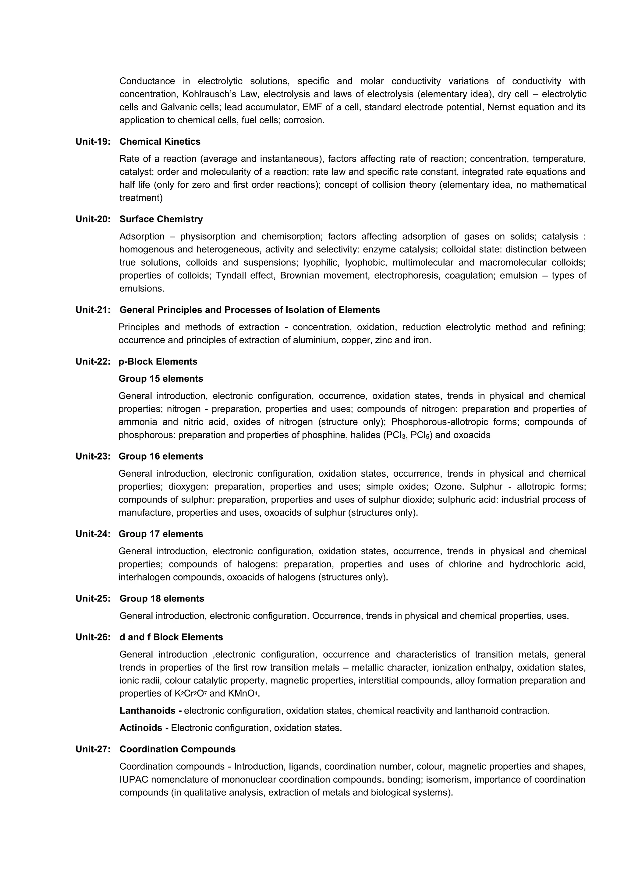 Conductance in electrolytic solutions, specific and molar conductivity variations of conductivity with
concentration, Kohlrausch’s Law, electrolysis and laws of electrolysis (elementary idea), dry cell – electrolytic
cells and Galvanic cells; lead accumulator, EMF of a cell, standard electrode potential, Nernst equation and its
application to chemical cells, fuel cells; corrosion.
Unit-19: Chemical Kinetics
Rate of a reaction (average and instantaneous), factors affecting rate of reaction; concentration, temperature,
catalyst; order and molecularity of a reaction; rate law and specific rate constant, integrated rate equations and
half life (only for zero and first order reactions); concept of collision theory (elementary idea, no mathematical
treatment)
Unit-20: Surface Chemistry
Adsorption – physisorption and chemisorption; factors affecting adsorption of gases on solids; catalysis :
homogenous and heterogeneous, activity and selectivity: enzyme catalysis; colloidal state: distinction between
true solutions, colloids and suspensions; lyophilic, lyophobic, multimolecular and macromolecular colloids;
properties of colloids; Tyndall effect, Brownian movement, electrophoresis, coagulation; emulsion – types of
emulsions.
Unit-21: General Principles and Processes of Isolation of Elements
Principles and methods of extraction - concentration, oxidation, reduction electrolytic method and refining;
occurrence and principles of extraction of aluminium, copper, zinc and iron.
Unit-22: p-Block Elements
Group 15 elements
General introduction, electronic configuration, occurrence, oxidation states, trends in physical and chemical
properties; nitrogen - preparation, properties and uses; compounds of nitrogen: preparation and properties of
ammonia and nitric acid, oxides of nitrogen (structure only); Phosphorous-allotropic forms; compounds of
phosphorous: preparation and properties of phosphine, halides (PCl3, PCl5) and oxoacids
Unit-23: Group 16 elements
General introduction, electronic configuration, oxidation states, occurrence, trends in physical and chemical
properties; dioxygen: preparation, properties and uses; simple oxides; Ozone. Sulphur - allotropic forms;
compounds of sulphur: preparation, properties and uses of sulphur dioxide; sulphuric acid: industrial process of
manufacture, properties and uses, oxoacids of sulphur (structures only).
Unit-24: Group 17 elements
General introduction, electronic configuration, oxidation states, occurrence, trends in physical and chemical
properties; compounds of halogens: preparation, properties and uses of chlorine and hydrochloric acid,
interhalogen compounds, oxoacids of halogens (structures only).
Unit-25: Group 18 elements
General introduction, electronic configuration. Occurrence, trends in physical and chemical properties, uses.
Unit-26: d and f Block Elements
General introduction ,electronic configuration, occurrence and characteristics of transition metals, general
trends in properties of the first row transition metals – metallic character, ionization enthalpy, oxidation states,
ionic radii, colour catalytic property, magnetic properties, interstitial compounds, alloy formation preparation and
properties of K2Cr2O7 and KMnO4.
Lanthanoids - electronic configuration, oxidation states, chemical reactivity and lanthanoid contraction.
Actinoids - Electronic configuration, oxidation states.
Unit-27: Coordination Compounds
Coordination compounds - Introduction, ligands, coordination number, colour, magnetic properties and shapes,
IUPAC nomenclature of mononuclear coordination compounds. bonding; isomerism, importance of coordination
compounds (in qualitative analysis, extraction of metals and biological systems).
 