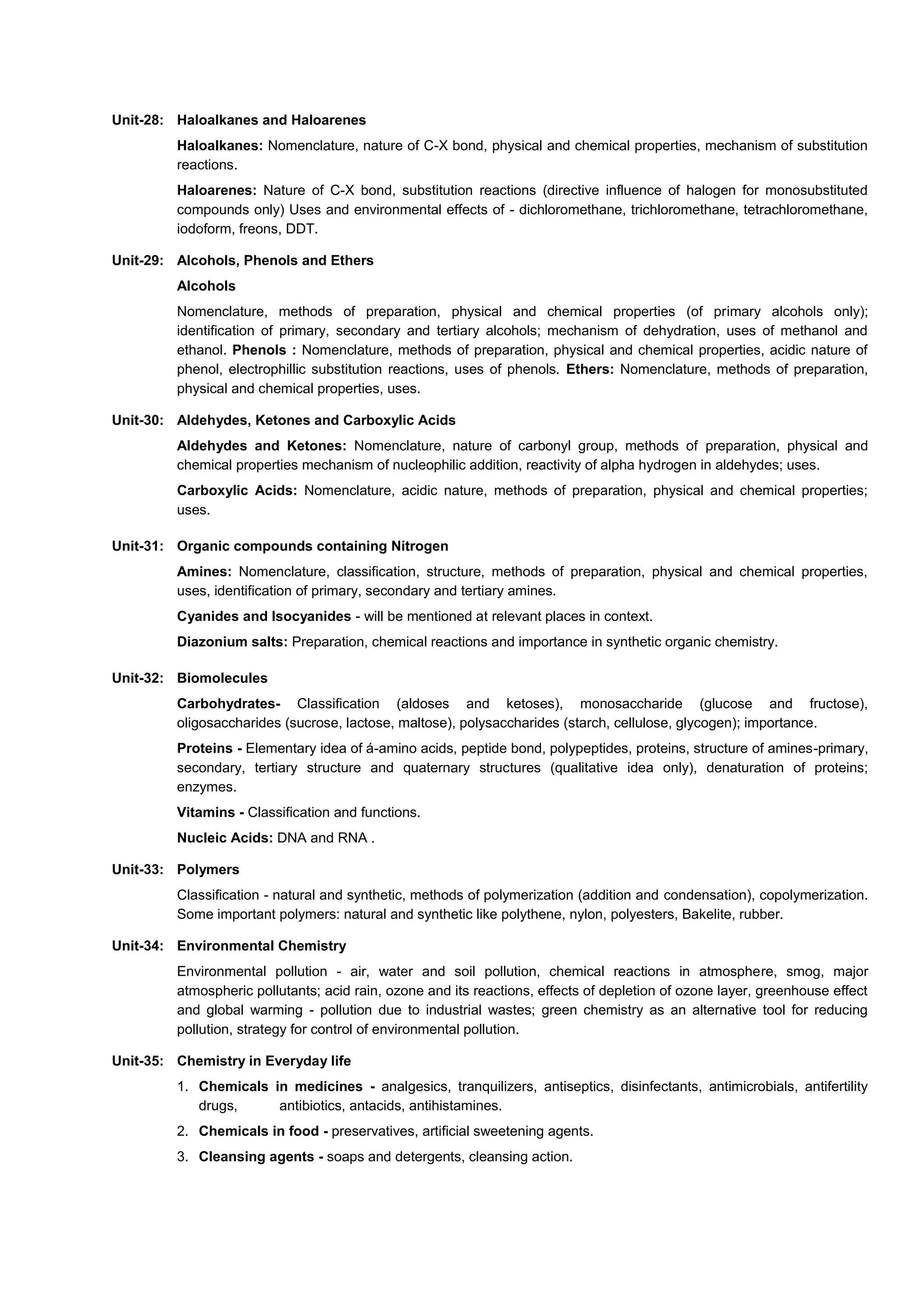 Unit-28: Haloalkanes and Haloarenes
Haloalkanes: Nomenclature, nature of C-X bond, physical and chemical properties, mechanism of substitution
reactions.
Haloarenes: Nature of C-X bond, substitution reactions (directive influence of halogen for monosubstituted
compounds only) Uses and environmental effects of - dichloromethane, trichloromethane, tetrachloromethane,
iodoform, freons, DDT.
Unit-29: Alcohols, Phenols and Ethers
Alcohols
Nomenclature, methods of preparation, physical and chemical properties (of primary alcohols only);
identification of primary, secondary and tertiary alcohols; mechanism of dehydration, uses of methanol and
ethanol. Phenols : Nomenclature, methods of preparation, physical and chemical properties, acidic nature of
phenol, electrophillic substitution reactions, uses of phenols. Ethers: Nomenclature, methods of preparation,
physical and chemical properties, uses.
Unit-30: Aldehydes, Ketones and Carboxylic Acids
Aldehydes and Ketones: Nomenclature, nature of carbonyl group, methods of preparation, physical and
chemical properties mechanism of nucleophilic addition, reactivity of alpha hydrogen in aldehydes; uses.
Carboxylic Acids: Nomenclature, acidic nature, methods of preparation, physical and chemical properties;
uses.
Unit-31: Organic compounds containing Nitrogen
Amines: Nomenclature, classification, structure, methods of preparation, physical and chemical properties,
uses, identification of primary, secondary and tertiary amines.
Cyanides and Isocyanides - will be mentioned at relevant places in context.
Diazonium salts: Preparation, chemical reactions and importance in synthetic organic chemistry.
Unit-32: Biomolecules
Carbohydrates- Classification (aldoses and ketoses), monosaccharide (glucose and fructose),
oligosaccharides (sucrose, lactose, maltose), polysaccharides (starch, cellulose, glycogen); importance.
Proteins - Elementary idea of á-amino acids, peptide bond, polypeptides, proteins, structure of amines-primary,
secondary, tertiary structure and quaternary structures (qualitative idea only), denaturation of proteins;
enzymes.
Vitamins - Classification and functions.
Nucleic Acids: DNA and RNA .
Unit-33: Polymers
Classification - natural and synthetic, methods of polymerization (addition and condensation), copolymerization.
Some important polymers: natural and synthetic like polythene, nylon, polyesters, Bakelite, rubber.
Unit-34: Environmental Chemistry
Environmental pollution - air, water and soil pollution, chemical reactions in atmosphere, smog, major
atmospheric pollutants; acid rain, ozone and its reactions, effects of depletion of ozone layer, greenhouse effect
and global warming - pollution due to industrial wastes; green chemistry as an alternative tool for reducing
pollution, strategy for control of environmental pollution.
Unit-35: Chemistry in Everyday life
1. Chemicals in medicines - analgesics, tranquilizers, antiseptics, disinfectants, antimicrobials, antifertility
drugs, antibiotics, antacids, antihistamines.
2. Chemicals in food - preservatives, artificial sweetening agents.
3. Cleansing agents - soaps and detergents, cleansing action.
 