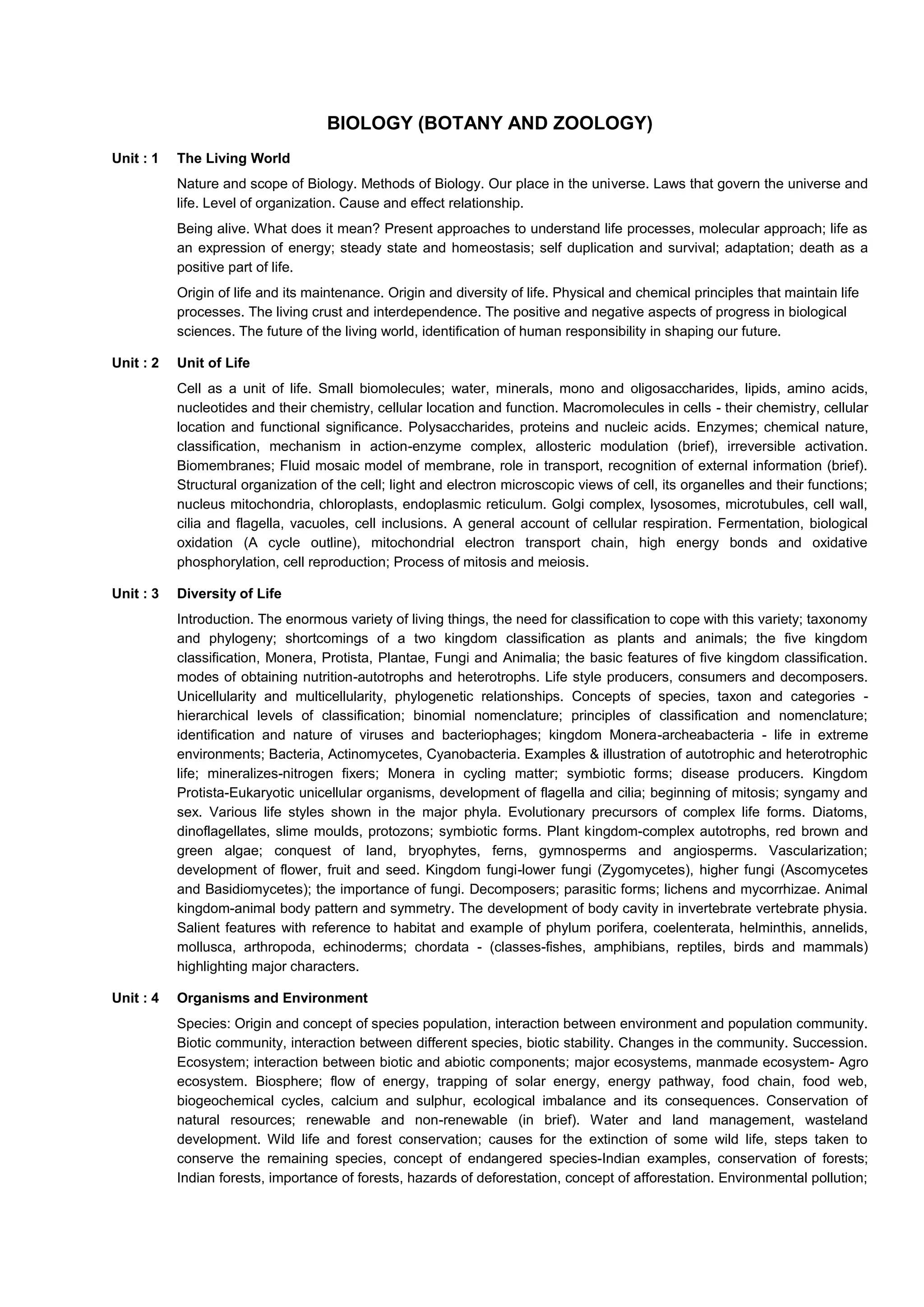 BIOLOGY (BOTANY AND ZOOLOGY)
Unit : 1 The Living World
Nature and scope of Biology. Methods of Biology. Our place in the universe. Laws that govern the universe and
life. Level of organization. Cause and effect relationship.
Being alive. What does it mean? Present approaches to understand life processes, molecular approach; life as
an expression of energy; steady state and homeostasis; self duplication and survival; adaptation; death as a
positive part of life.
Origin of life and its maintenance. Origin and diversity of life. Physical and chemical principles that maintain life
processes. The living crust and interdependence. The positive and negative aspects of progress in biological
sciences. The future of the living world, identification of human responsibility in shaping our future.
Unit : 2 Unit of Life
Cell as a unit of life. Small biomolecules; water, minerals, mono and oligosaccharides, lipids, amino acids,
nucleotides and their chemistry, cellular location and function. Macromolecules in cells - their chemistry, cellular
location and functional significance. Polysaccharides, proteins and nucleic acids. Enzymes; chemical nature,
classification, mechanism in action-enzyme complex, allosteric modulation (brief), irreversible activation.
Biomembranes; Fluid mosaic model of membrane, role in transport, recognition of external information (brief).
Structural organization of the cell; light and electron microscopic views of cell, its organelles and their functions;
nucleus mitochondria, chloroplasts, endoplasmic reticulum. Golgi complex, lysosomes, microtubules, cell wall,
cilia and flagella, vacuoles, cell inclusions. A general account of cellular respiration. Fermentation, biological
oxidation (A cycle outline), mitochondrial electron transport chain, high energy bonds and oxidative
phosphorylation, cell reproduction; Process of mitosis and meiosis.
Unit : 3 Diversity of Life
Introduction. The enormous variety of living things, the need for classification to cope with this variety; taxonomy
and phylogeny; shortcomings of a two kingdom classification as plants and animals; the five kingdom
classification, Monera, Protista, Plantae, Fungi and Animalia; the basic features of five kingdom classification.
modes of obtaining nutrition-autotrophs and heterotrophs. Life style producers, consumers and decomposers.
Unicellularity and multicellularity, phylogenetic relationships. Concepts of species, taxon and categories -
hierarchical levels of classification; binomial nomenclature; principles of classification and nomenclature;
identification and nature of viruses and bacteriophages; kingdom Monera-archeabacteria - life in extreme
environments; Bacteria, Actinomycetes, Cyanobacteria. Examples & illustration of autotrophic and heterotrophic
life; mineralizes-nitrogen fixers; Monera in cycling matter; symbiotic forms; disease producers. Kingdom
Protista-Eukaryotic unicellular organisms, development of flagella and cilia; beginning of mitosis; syngamy and
sex. Various life styles shown in the major phyla. Evolutionary precursors of complex life forms. Diatoms,
dinoflagellates, slime moulds, protozons; symbiotic forms. Plant kingdom-complex autotrophs, red brown and
green algae; conquest of land, bryophytes, ferns, gymnosperms and angiosperms. Vascularization;
development of flower, fruit and seed. Kingdom fungi-lower fungi (Zygomycetes), higher fungi (Ascomycetes
and Basidiomycetes); the importance of fungi. Decomposers; parasitic forms; lichens and mycorrhizae. Animal
kingdom-animal body pattern and symmetry. The development of body cavity in invertebrate vertebrate physia.
Salient features with reference to habitat and example of phylum porifera, coelenterata, helminthis, annelids,
mollusca, arthropoda, echinoderms; chordata - (classes-fishes, amphibians, reptiles, birds and mammals)
highlighting major characters.
Unit : 4 Organisms and Environment
Species: Origin and concept of species population, interaction between environment and population community.
Biotic community, interaction between different species, biotic stability. Changes in the community. Succession.
Ecosystem; interaction between biotic and abiotic components; major ecosystems, manmade ecosystem- Agro
ecosystem. Biosphere; flow of energy, trapping of solar energy, energy pathway, food chain, food web,
biogeochemical cycles, calcium and sulphur, ecological imbalance and its consequences. Conservation of
natural resources; renewable and non-renewable (in brief). Water and land management, wasteland
development. Wild life and forest conservation; causes for the extinction of some wild life, steps taken to
conserve the remaining species, concept of endangered species-Indian examples, conservation of forests;
Indian forests, importance of forests, hazards of deforestation, concept of afforestation. Environmental pollution;
 