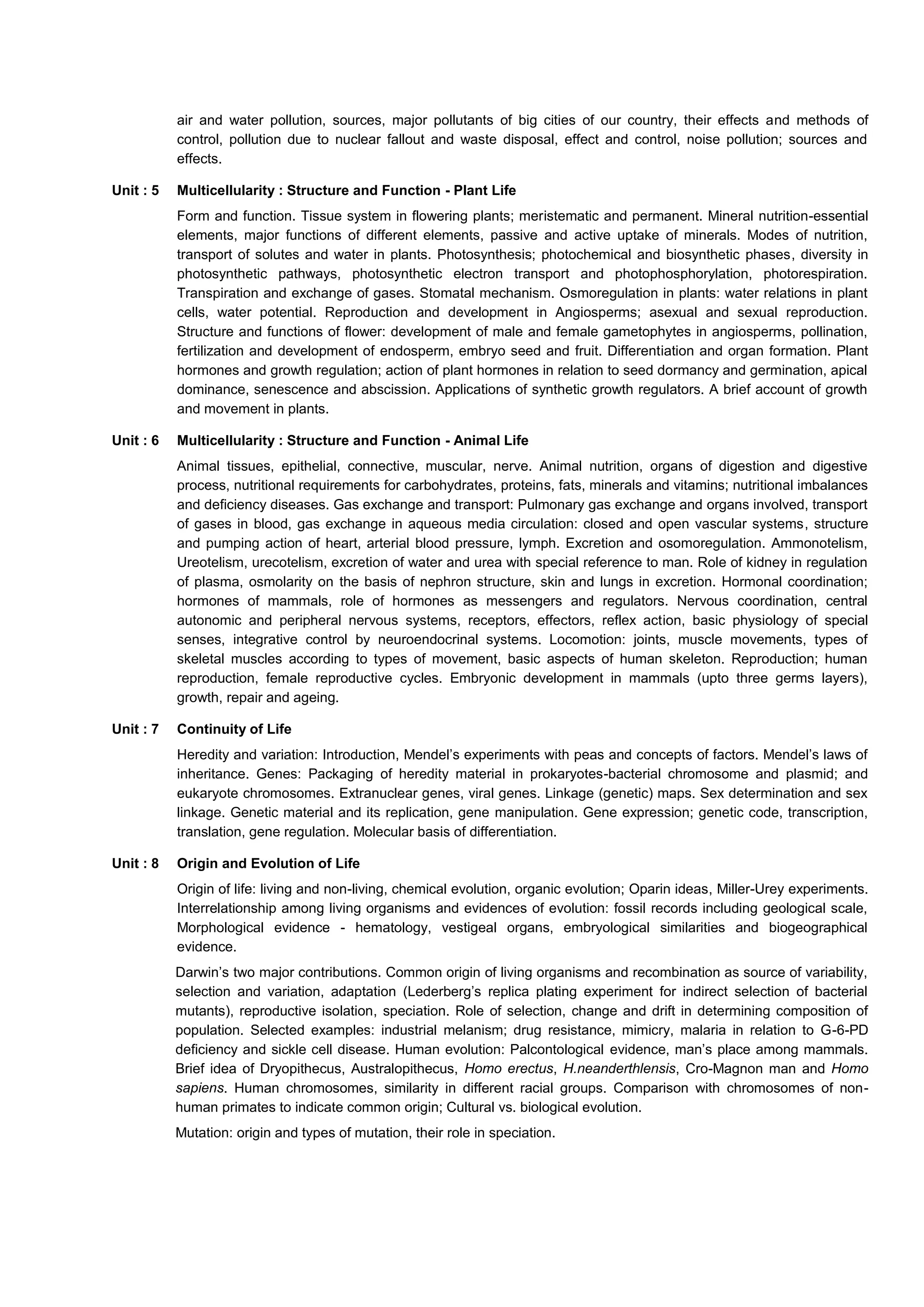 air and water pollution, sources, major pollutants of big cities of our country, their effects and methods of
control, pollution due to nuclear fallout and waste disposal, effect and control, noise pollution; sources and
effects.
Unit : 5 Multicellularity : Structure and Function - Plant Life
Form and function. Tissue system in flowering plants; meristematic and permanent. Mineral nutrition-essential
elements, major functions of different elements, passive and active uptake of minerals. Modes of nutrition,
transport of solutes and water in plants. Photosynthesis; photochemical and biosynthetic phases, diversity in
photosynthetic pathways, photosynthetic electron transport and photophosphorylation, photorespiration.
Transpiration and exchange of gases. Stomatal mechanism. Osmoregulation in plants: water relations in plant
cells, water potential. Reproduction and development in Angiosperms; asexual and sexual reproduction.
Structure and functions of flower: development of male and female gametophytes in angiosperms, pollination,
fertilization and development of endosperm, embryo seed and fruit. Differentiation and organ formation. Plant
hormones and growth regulation; action of plant hormones in relation to seed dormancy and germination, apical
dominance, senescence and abscission. Applications of synthetic growth regulators. A brief account of growth
and movement in plants.
Unit : 6 Multicellularity : Structure and Function - Animal Life
Animal tissues, epithelial, connective, muscular, nerve. Animal nutrition, organs of digestion and digestive
process, nutritional requirements for carbohydrates, proteins, fats, minerals and vitamins; nutritional imbalances
and deficiency diseases. Gas exchange and transport: Pulmonary gas exchange and organs involved, transport
of gases in blood, gas exchange in aqueous media circulation: closed and open vascular systems, structure
and pumping action of heart, arterial blood pressure, lymph. Excretion and osomoregulation. Ammonotelism,
Ureotelism, urecotelism, excretion of water and urea with special reference to man. Role of kidney in regulation
of plasma, osmolarity on the basis of nephron structure, skin and lungs in excretion. Hormonal coordination;
hormones of mammals, role of hormones as messengers and regulators. Nervous coordination, central
autonomic and peripheral nervous systems, receptors, effectors, reflex action, basic physiology of special
senses, integrative control by neuroendocrinal systems. Locomotion: joints, muscle movements, types of
skeletal muscles according to types of movement, basic aspects of human skeleton. Reproduction; human
reproduction, female reproductive cycles. Embryonic development in mammals (upto three germs layers),
growth, repair and ageing.
Unit : 7 Continuity of Life
Heredity and variation: Introduction, Mendel’s experiments with peas and concepts of factors. Mendel’s laws of
inheritance. Genes: Packaging of heredity material in prokaryotes-bacterial chromosome and plasmid; and
eukaryote chromosomes. Extranuclear genes, viral genes. Linkage (genetic) maps. Sex determination and sex
linkage. Genetic material and its replication, gene manipulation. Gene expression; genetic code, transcription,
translation, gene regulation. Molecular basis of differentiation.
Unit : 8 Origin and Evolution of Life
Origin of life: living and non-living, chemical evolution, organic evolution; Oparin ideas, Miller-Urey experiments.
Interrelationship among living organisms and evidences of evolution: fossil records including geological scale,
Morphological evidence - hematology, vestigeal organs, embryological similarities and biogeographical
evidence.
Darwin’s two major contributions. Common origin of living organisms and recombination as source of variability,
selection and variation, adaptation (Lederberg’s replica plating experiment for indirect selection of bacterial
mutants), reproductive isolation, speciation. Role of selection, change and drift in determining composition of
population. Selected examples: industrial melanism; drug resistance, mimicry, malaria in relation to G-6-PD
deficiency and sickle cell disease. Human evolution: Palcontological evidence, man’s place among mammals.
Brief idea of Dryopithecus, Australopithecus, Homo erectus, H.neanderthlensis, Cro-Magnon man and Homo
sapiens. Human chromosomes, similarity in different racial groups. Comparison with chromosomes of non-
human primates to indicate common origin; Cultural vs. biological evolution.
Mutation: origin and types of mutation, their role in speciation.
 