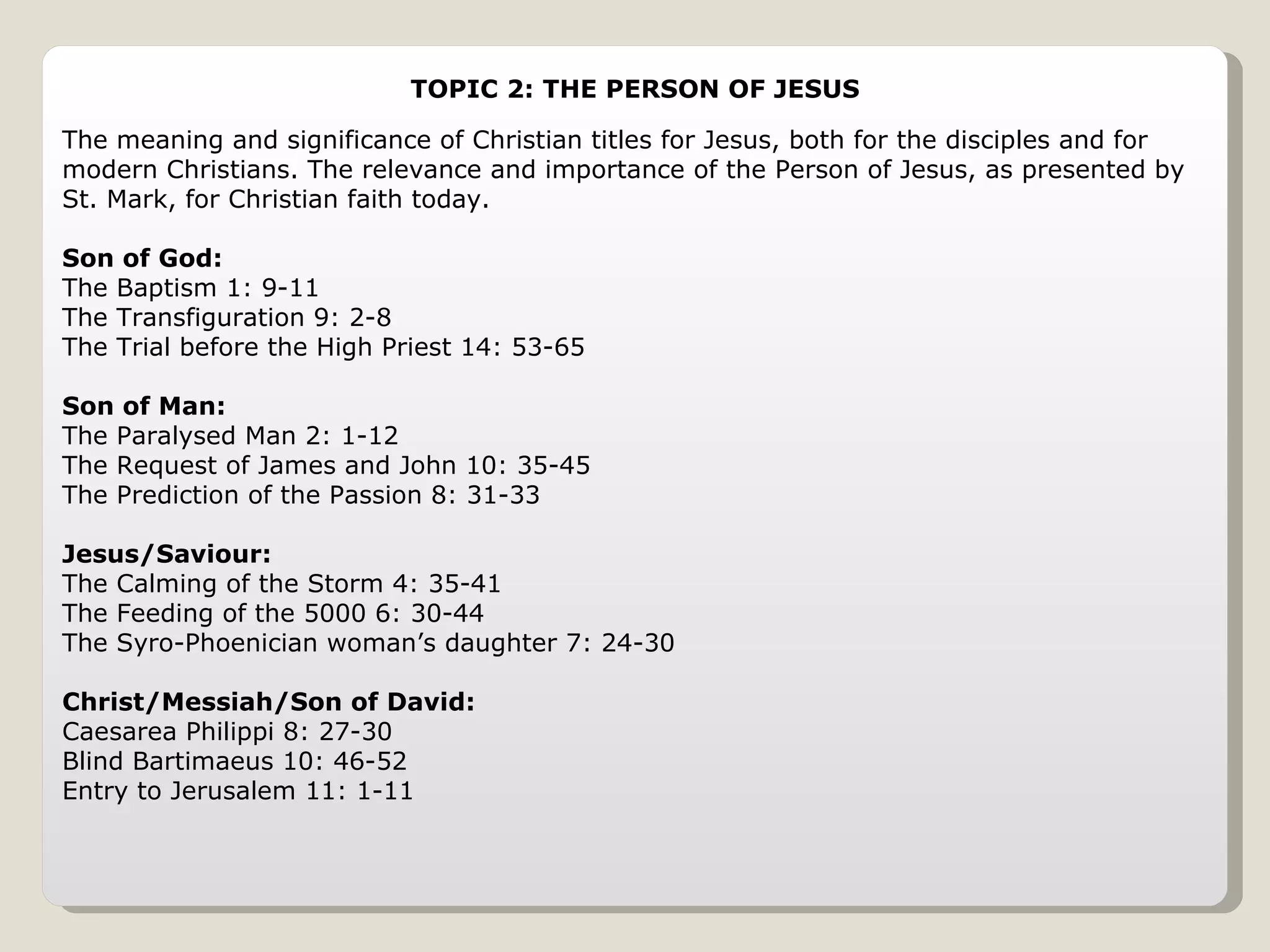 TOPIC 2: THE PERSON OF JESUS The meaning and significance of Christian titles for Jesus, both for the disciples and for modern Christians. The relevance and importance of the Person of Jesus, as presented by St. Mark, for Christian faith today. Son of God: The Baptism 1: 9-11 The Transfiguration 9: 2-8 The Trial before the High Priest 14: 53-65 Son of Man: The Paralysed Man 2: 1-12 The Request of James and John 10: 35-45 The Prediction of the Passion 8: 31-33 Jesus/Saviour: The Calming of the Storm 4: 35-41 The Feeding of the 5000 6: 30-44 The Syro-Phoenician woman’s daughter 7: 24-30 Christ/Messiah/Son of David: Caesarea Philippi 8: 27-30 Blind Bartimaeus 10: 46-52 Entry to Jerusalem 11: 1-11 