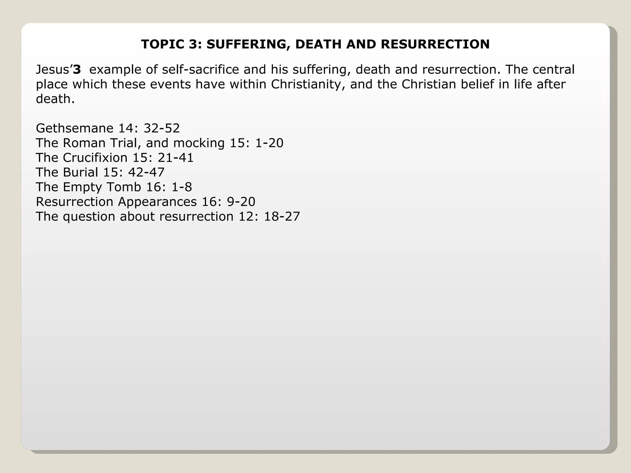 TOPIC 3: SUFFERING, DEATH AND RESURRECTION Jesus’ example of self-sacrifice and his suffering, death and resurrection. The central place which these events have within Christianity, and the Christian belief in life after death. Gethsemane 14: 32-52 The Roman Trial, and mocking 15: 1-20 The Crucifixion 15: 21-41 The Burial 15: 42-47 The Empty Tomb 16: 1-8 Resurrection Appearances 16: 9-20 The question about resurrection 12: 18-27 