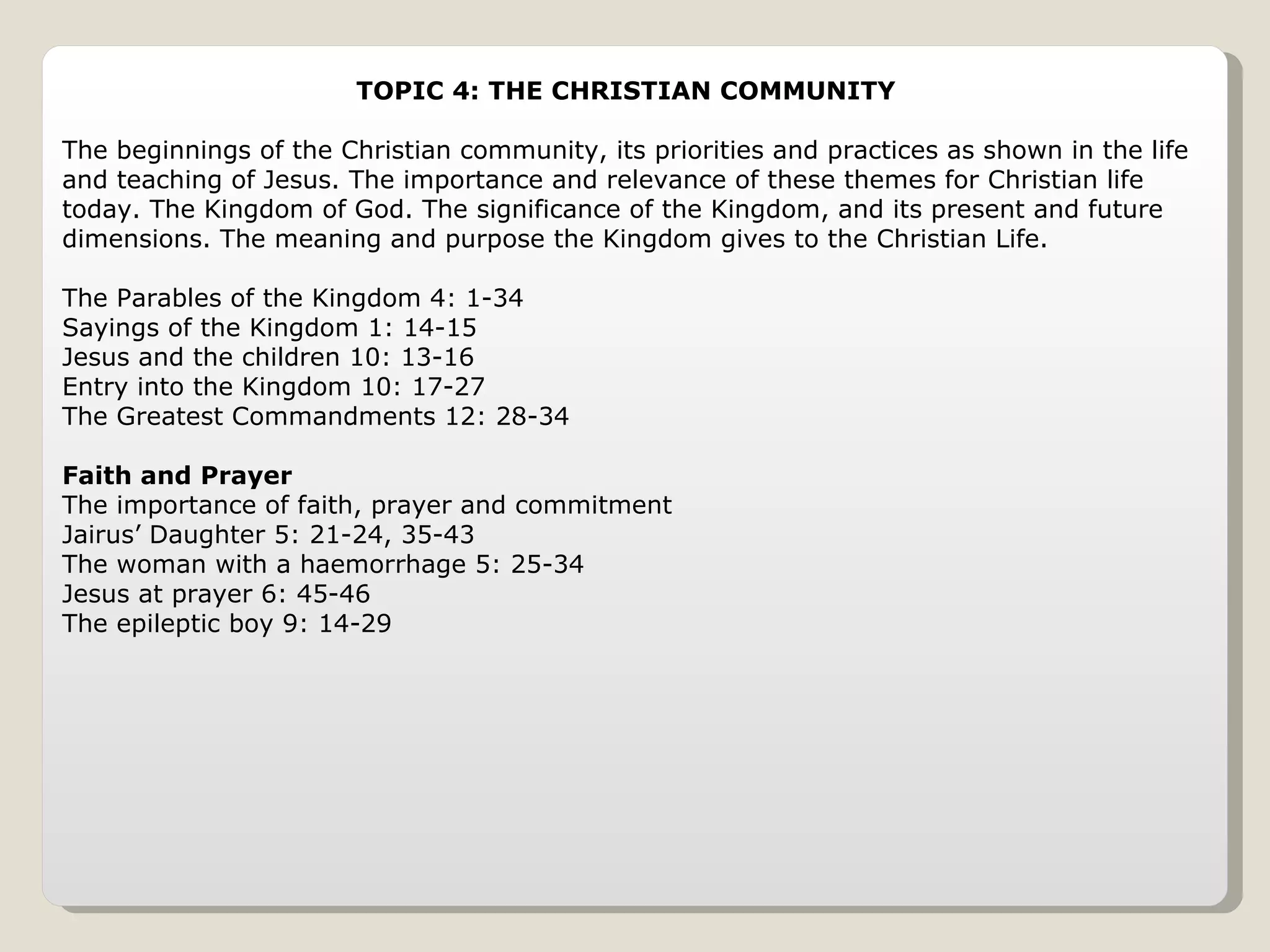 TOPIC 4: THE CHRISTIAN COMMUNITY  The beginnings of the Christian community, its priorities and practices as shown in the life and teaching of Jesus. The importance and relevance of these themes for Christian life today. The Kingdom of God. The significance of the Kingdom, and its present and future dimensions. The meaning and purpose the Kingdom gives to the Christian Life. The Parables of the Kingdom 4: 1-34 Sayings of the Kingdom 1: 14-15 Jesus and the children 10: 13-16 Entry into the Kingdom 10: 17-27 The Greatest Commandments 12: 28-34 Faith and Prayer The importance of faith, prayer and commitment Jairus’ Daughter 5: 21-24, 35-43 The woman with a haemorrhage 5: 25-34 Jesus at prayer 6: 45-46 The epileptic boy 9: 14-29 