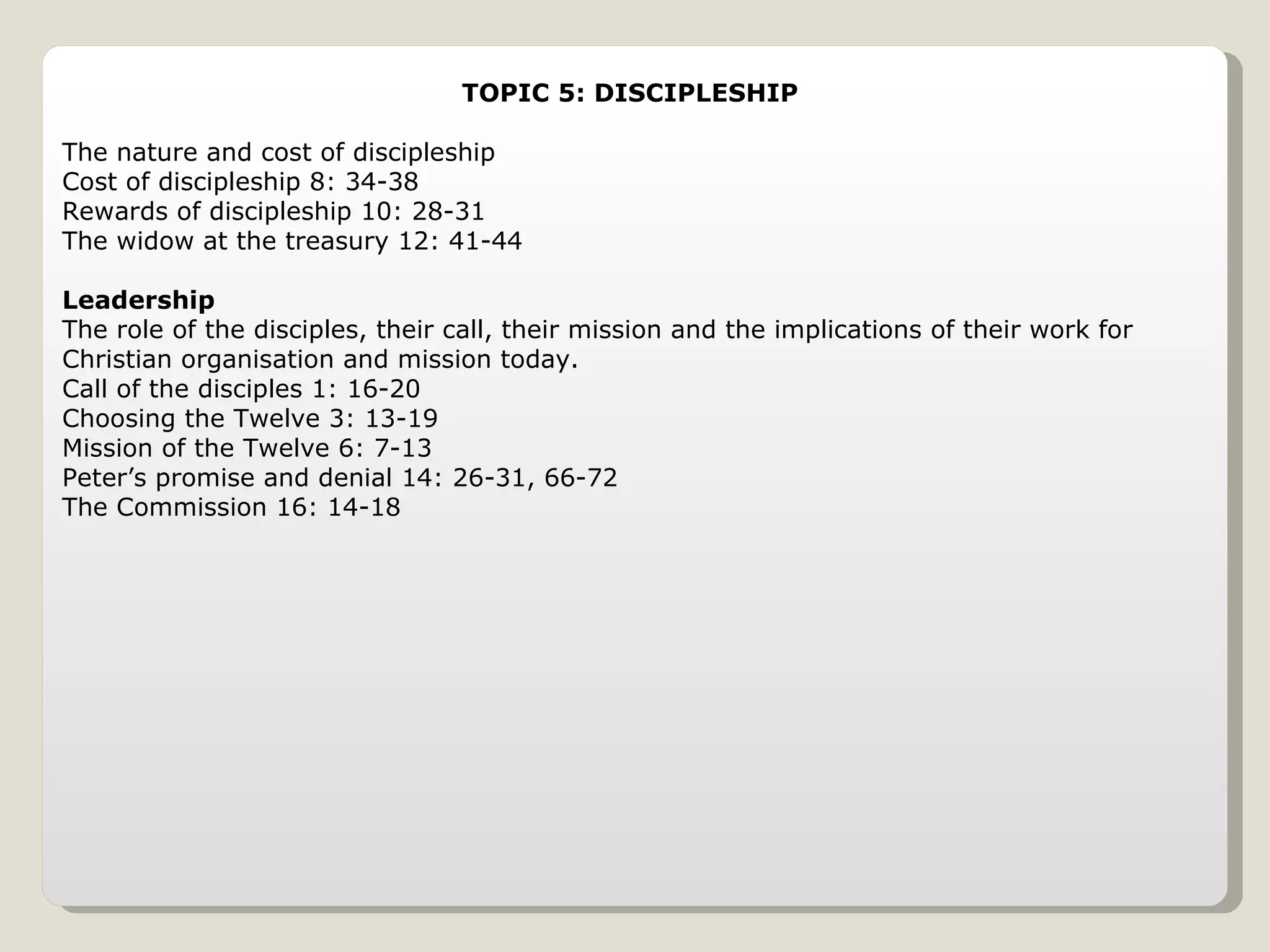 TOPIC 5: DISCIPLESHIP The nature and cost of discipleship Cost of discipleship 8: 34-38 Rewards of discipleship 10: 28-31 The widow at the treasury 12: 41-44 Leadership The role of the disciples, their call, their mission and the implications of their work for Christian organisation and mission today. Call of the disciples 1: 16-20 Choosing the Twelve 3: 13-19 Mission of the Twelve 6: 7-13 Peter’s promise and denial 14: 26-31, 66-72 The Commission 16: 14-18 