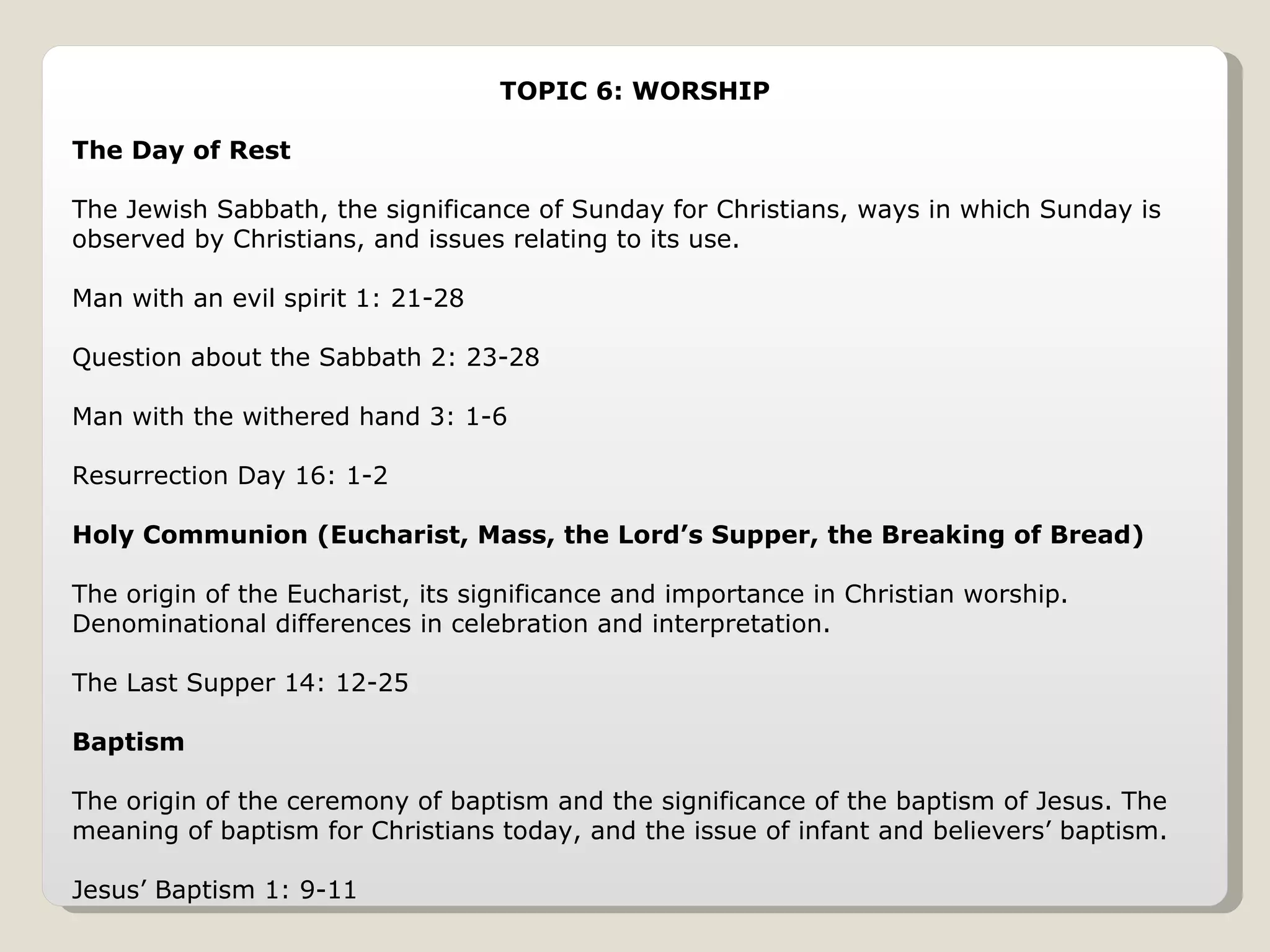 TOPIC 6: WORSHIP The Day of Rest The Jewish Sabbath, the significance of Sunday for Christians, ways in which Sunday is observed by Christians, and issues relating to its use. Man with an evil spirit 1: 21-28 Question about the Sabbath 2: 23-28 Man with the withered hand 3: 1-6 Resurrection Day 16: 1-2 Holy Communion (Eucharist, Mass, the Lord’s Supper, the Breaking of Bread) The origin of the Eucharist, its significance and importance in Christian worship. Denominational differences in celebration and interpretation. The Last Supper 14: 12-25 Baptism The origin of the ceremony of baptism and the significance of the baptism of Jesus. The meaning of baptism for Christians today, and the issue of infant and believers’ baptism. Jesus’ Baptism 1: 9-11 