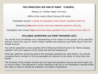 THE CHRISTIAN LIFE AND ST MARK’S GOSPEL.  Module 1C: Written Paper 1¾ hours 100% of the marks (Short Course) 80 marks Candidates answer  a series of compulsory short-answer questions (Part A), followed by  two  short answer stimulus response questions (Part B).  Candidates then answer  two  structured essay questions from a choice of four (Part C).  SYLLABUS (OVERVIEW and FIRST REVISION LIST) You should have knowledge and understanding of the origins of the gospel, of the specified themes, and of the ways in which modern beliefs and practices have been drawn from the Gospel account. You will be expected to have studied all the following themes found in St. Mark’s Gospel, together with such aspects of the social and political background. Particular attention should be paid to the passages specified for each theme. You should recognise that a number of the set passages are relevant to the study of more than one theme. The divisions of the subject content are not rigid and questions may be set which span two or more of them. The sequence in which material is set out is not intended to indicate either the order in which it should be studied or its relative importance. 