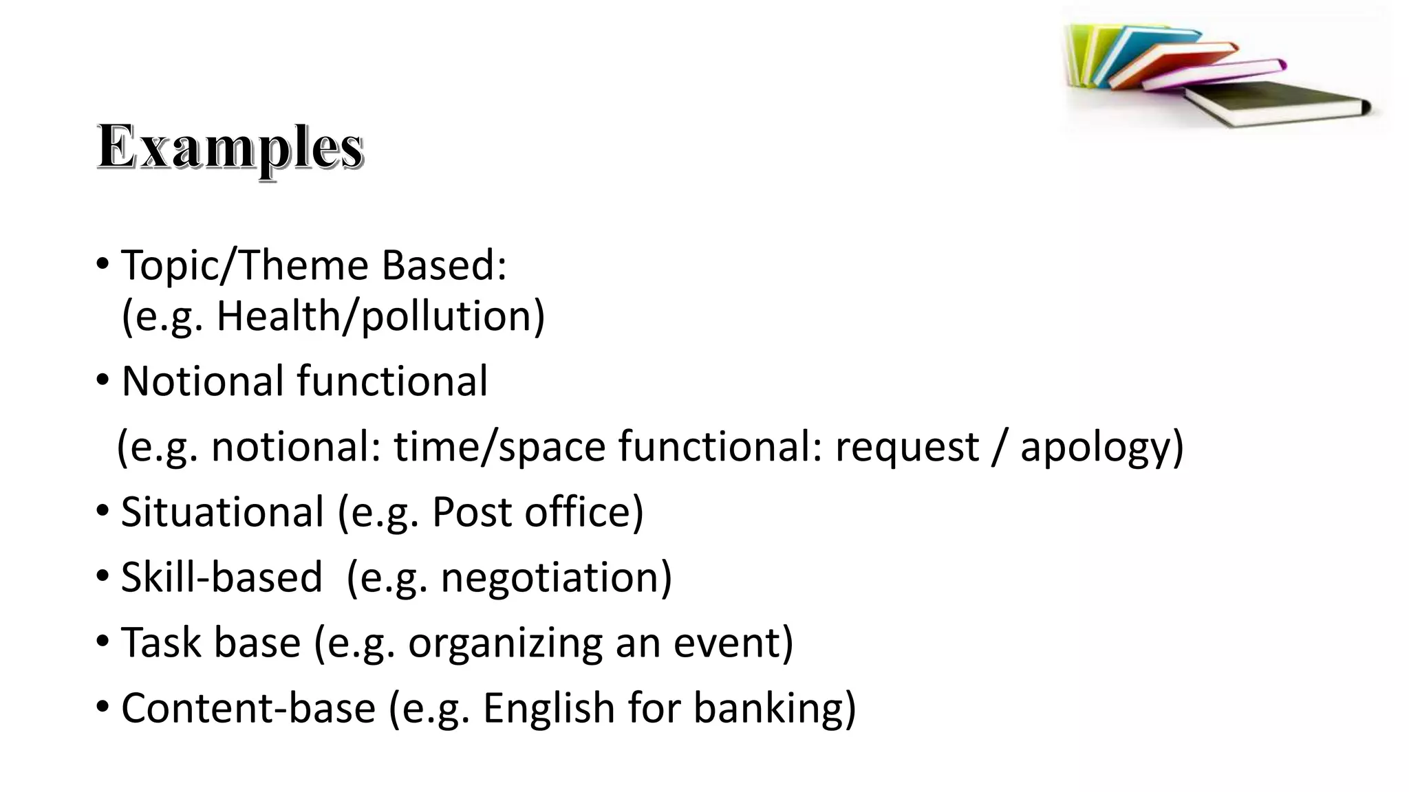 • Topic/Theme Based:
(e.g. Health/pollution)
• Notional functional
(e.g. notional: time/space functional: request / apology)
• Situational (e.g. Post office)
• Skill-based (e.g. negotiation)
• Task base (e.g. organizing an event)
• Content-base (e.g. English for banking)
 