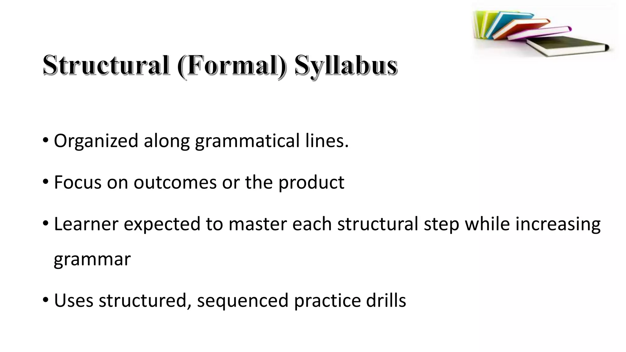 • Organized along grammatical lines.
• Focus on outcomes or the product
• Learner expected to master each structural step while increasing
grammar
• Uses structured, sequenced practice drills
 