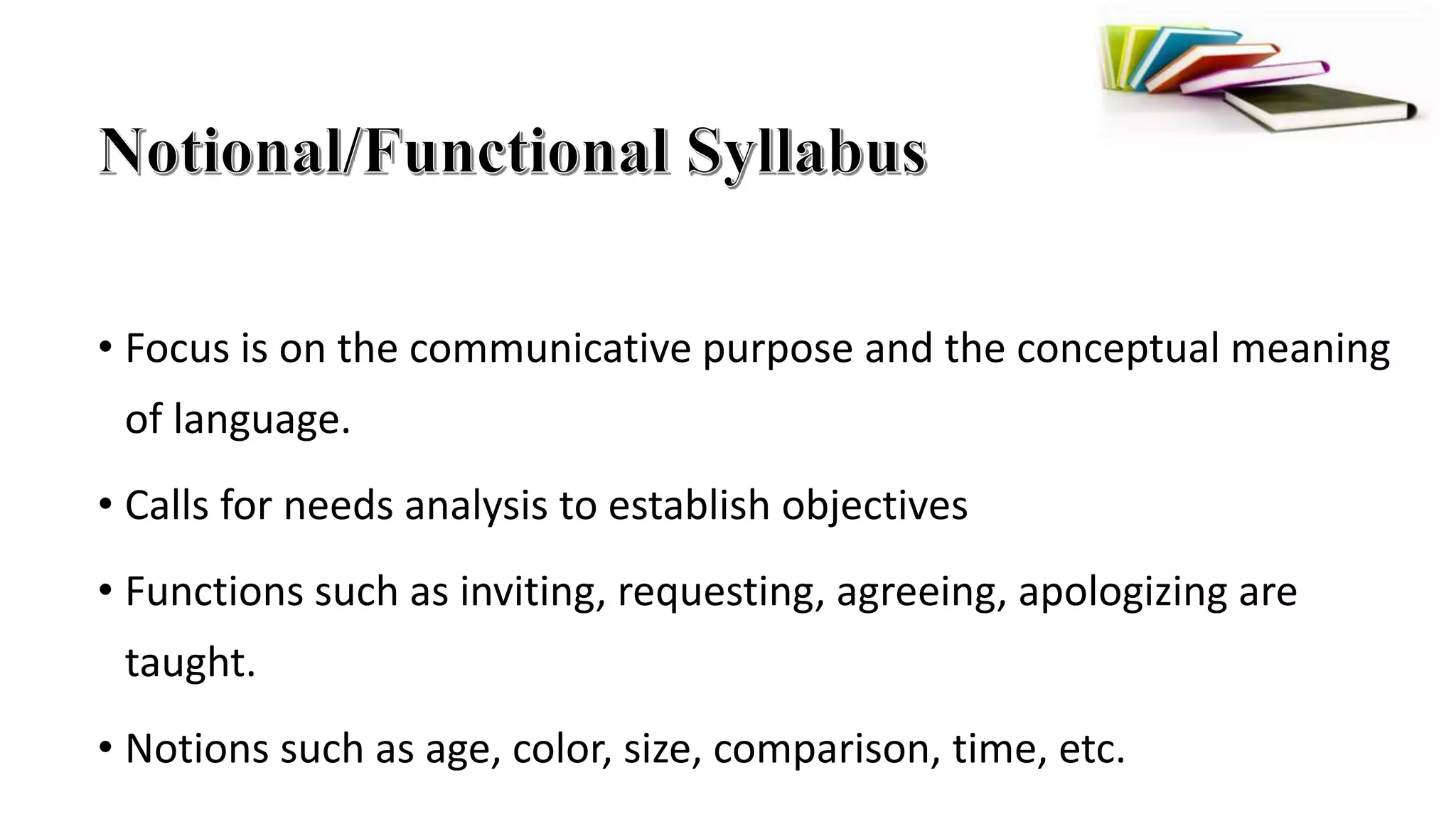 • Focus is on the communicative purpose and the conceptual meaning
of language.
• Calls for needs analysis to establish objectives
• Functions such as inviting, requesting, agreeing, apologizing are
taught.
• Notions such as age, color, size, comparison, time, etc.
 
