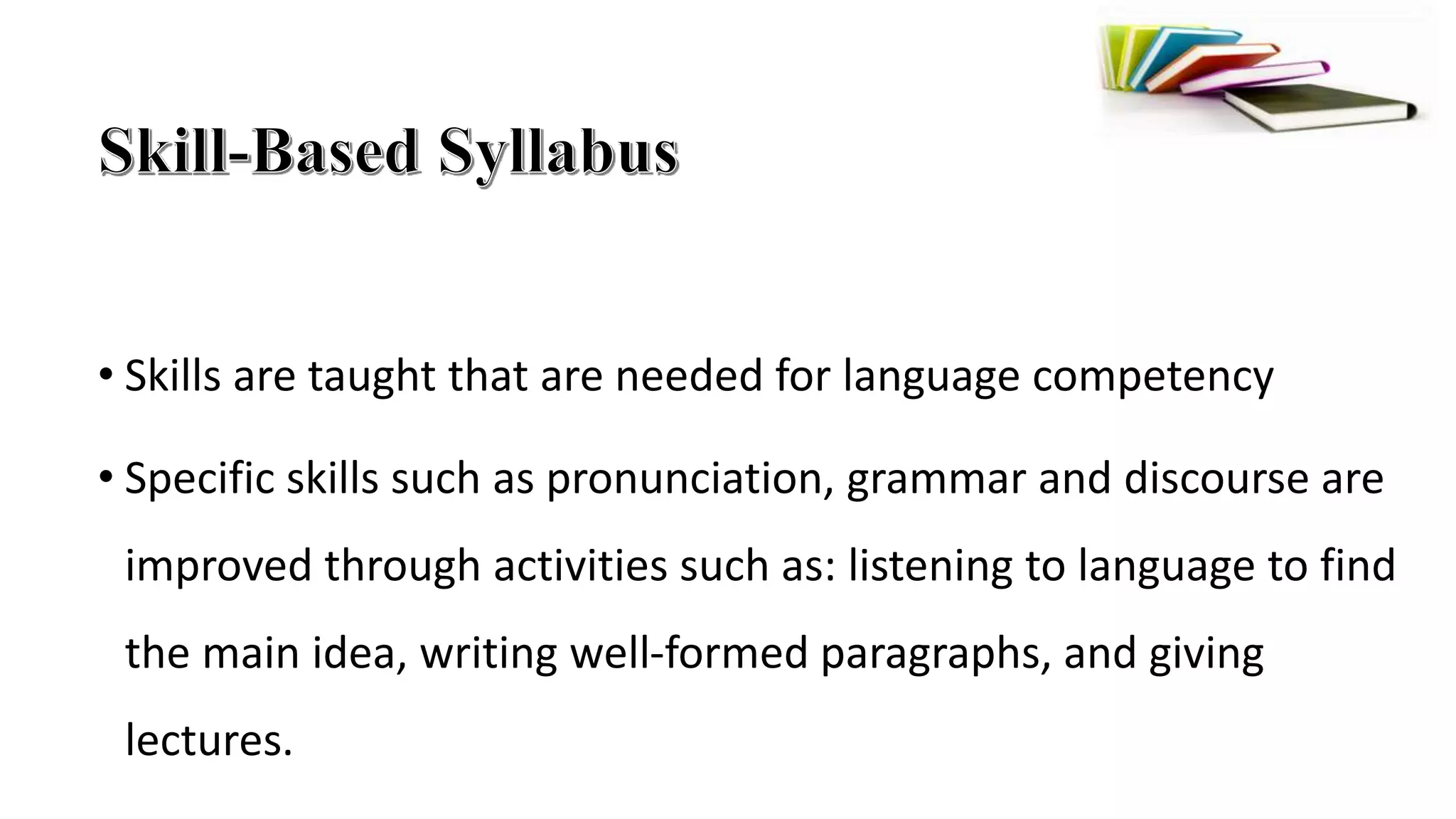 • Skills are taught that are needed for language competency
• Specific skills such as pronunciation, grammar and discourse are
improved through activities such as: listening to language to find
the main idea, writing well-formed paragraphs, and giving
lectures.
 