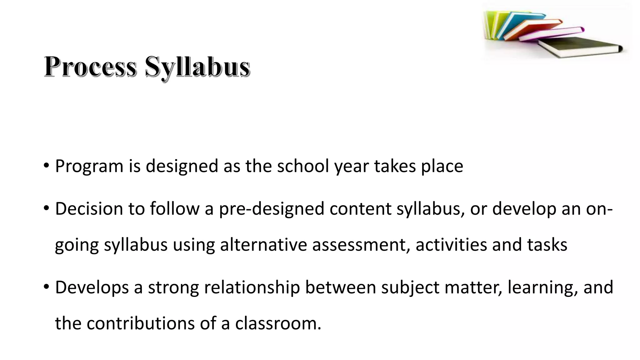 • Program is designed as the school year takes place
• Decision to follow a pre-designed content syllabus, or develop an on-
going syllabus using alternative assessment, activities and tasks
• Develops a strong relationship between subject matter, learning, and
the contributions of a classroom.
 
