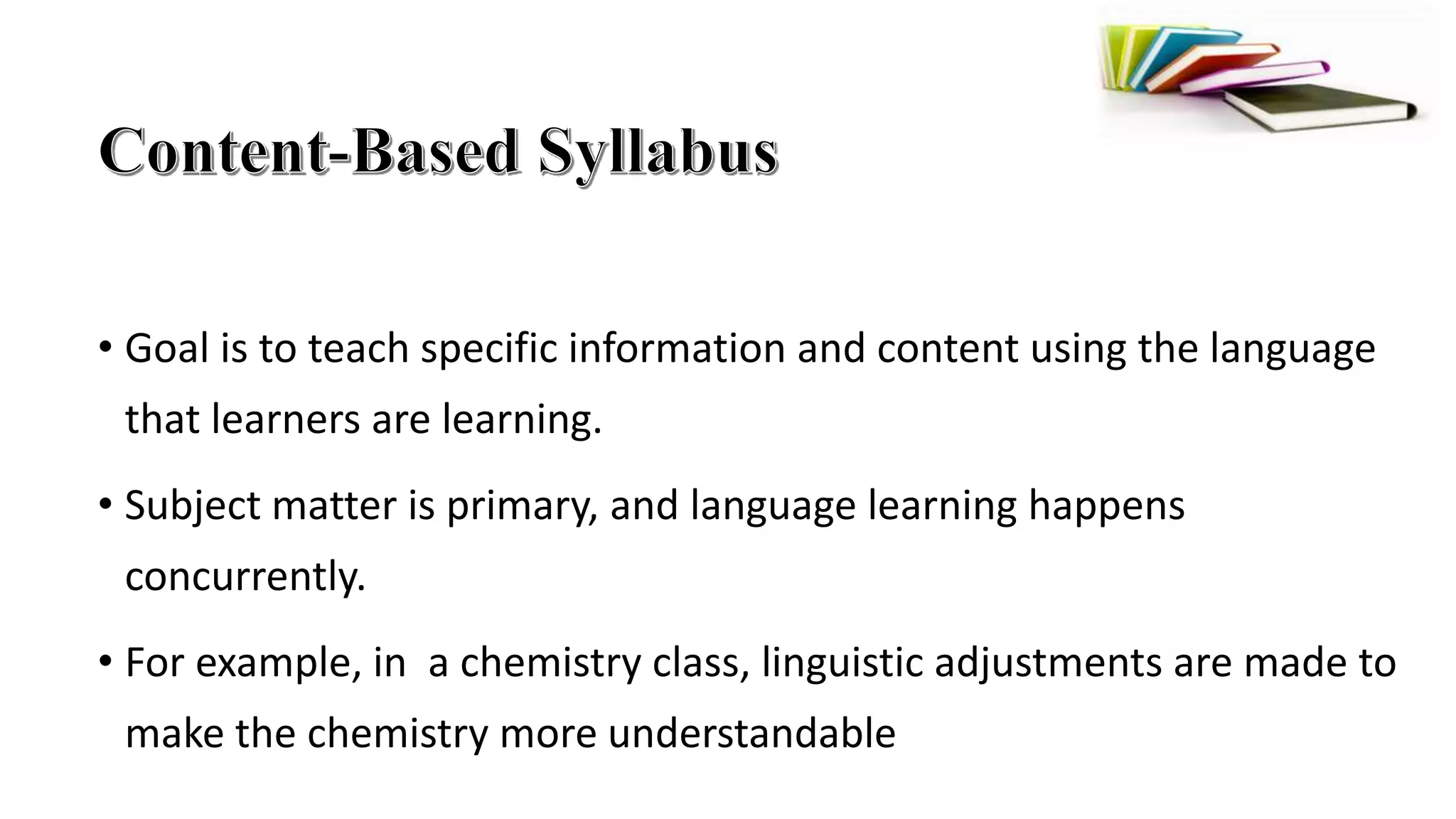 • Goal is to teach specific information and content using the language
that learners are learning.
• Subject matter is primary, and language learning happens
concurrently.
• For example, in a chemistry class, linguistic adjustments are made to
make the chemistry more understandable
 