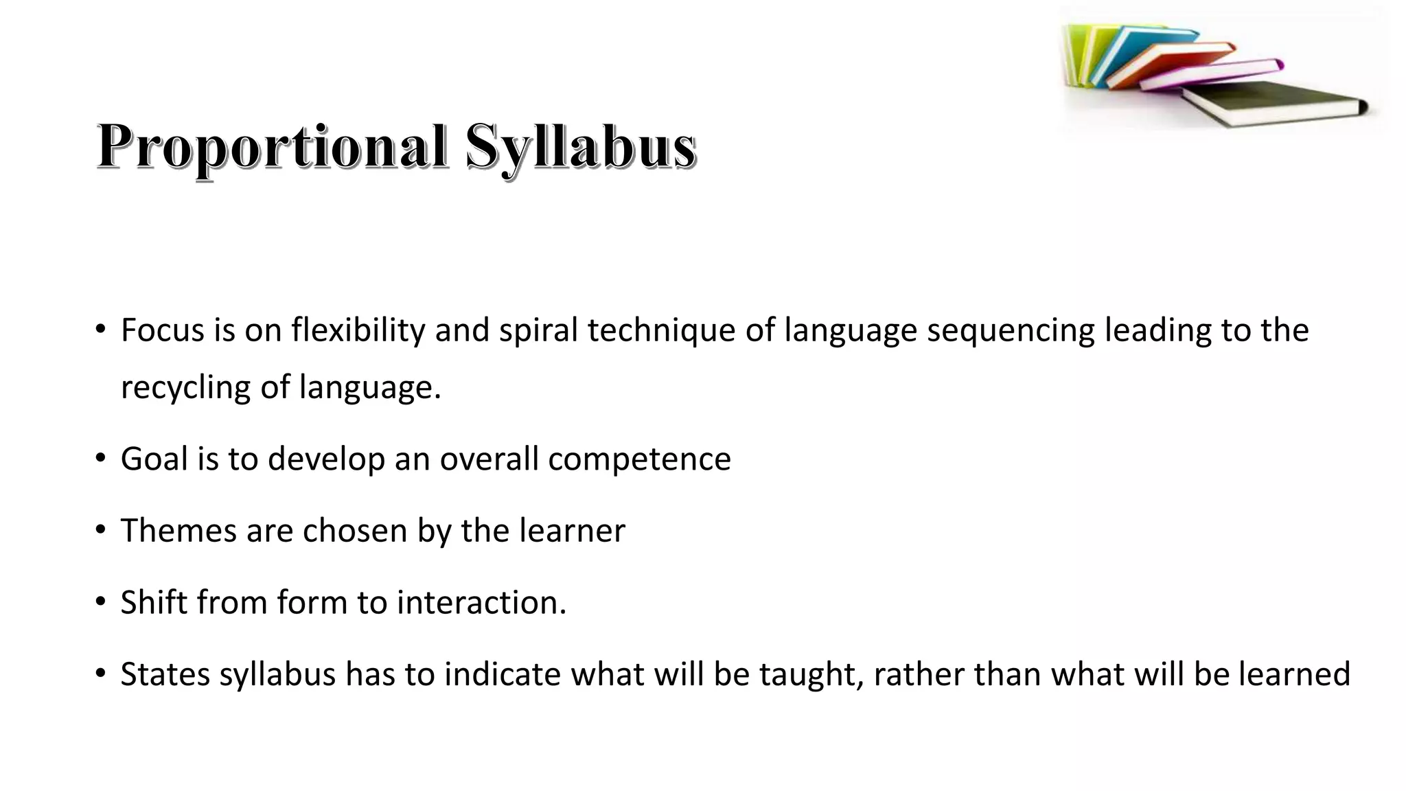 • Focus is on flexibility and spiral technique of language sequencing leading to the
recycling of language.
• Goal is to develop an overall competence
• Themes are chosen by the learner
• Shift from form to interaction.
• States syllabus has to indicate what will be taught, rather than what will be learned
 