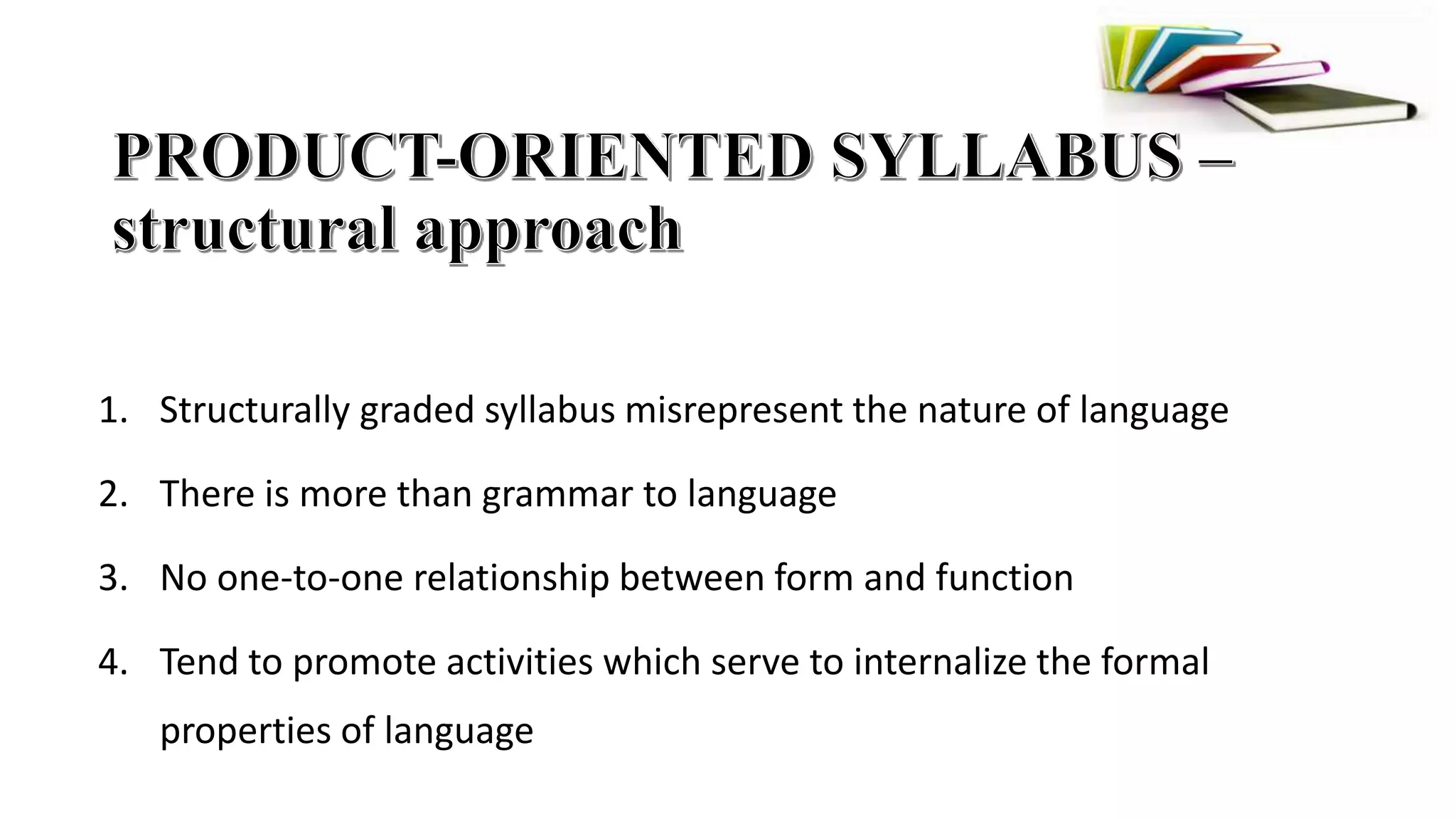 1. Structurally graded syllabus misrepresent the nature of language
2. There is more than grammar to language
3. No one-to-one relationship between form and function
4. Tend to promote activities which serve to internalize the formal
properties of language
 