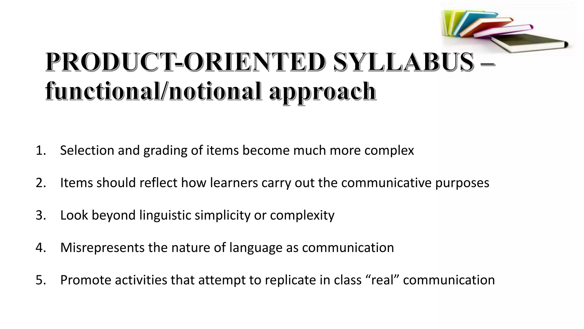 1. Selection and grading of items become much more complex
2. Items should reflect how learners carry out the communicative purposes
3. Look beyond linguistic simplicity or complexity
4. Misrepresents the nature of language as communication
5. Promote activities that attempt to replicate in class “real” communication
 