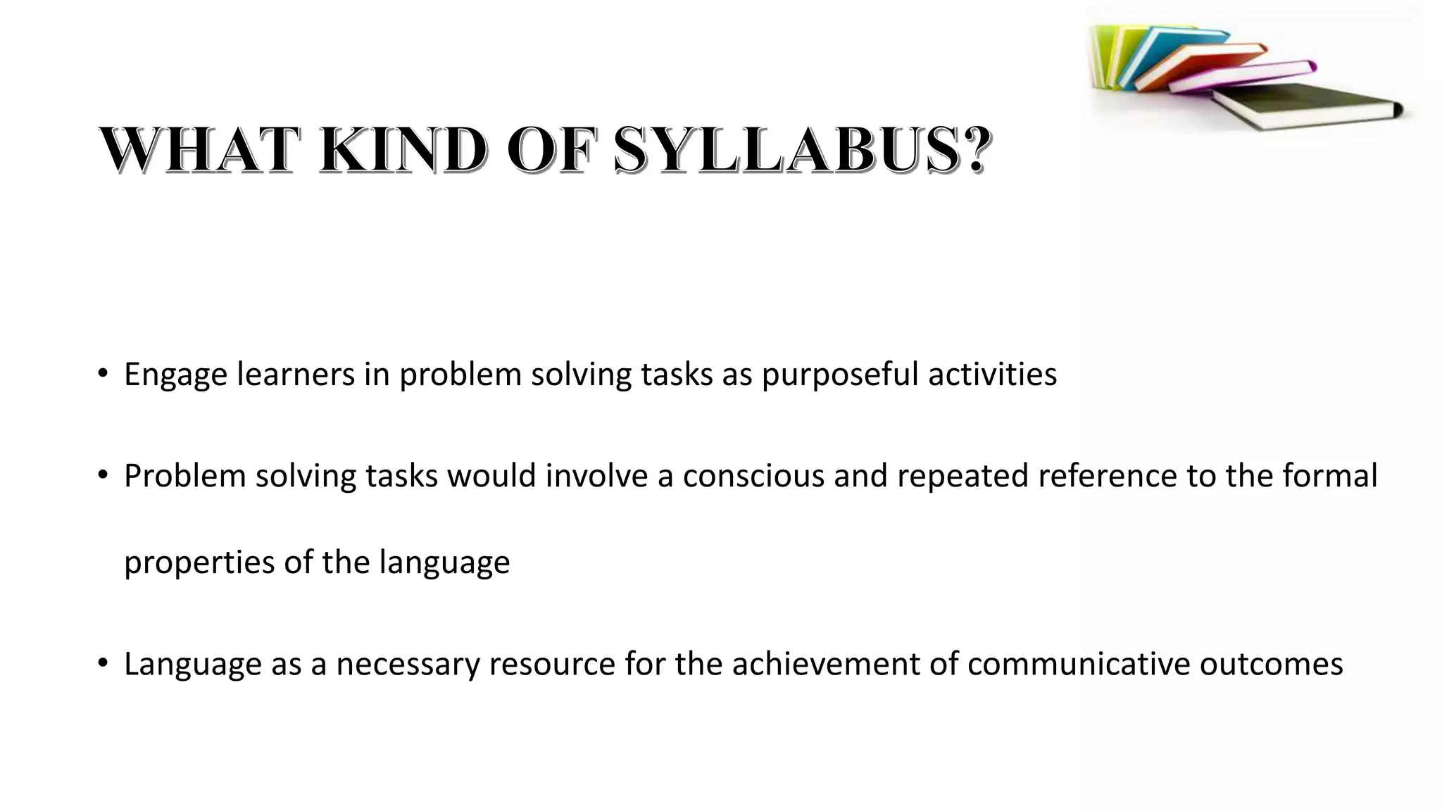 • Engage learners in problem solving tasks as purposeful activities
• Problem solving tasks would involve a conscious and repeated reference to the formal
properties of the language
• Language as a necessary resource for the achievement of communicative outcomes
 