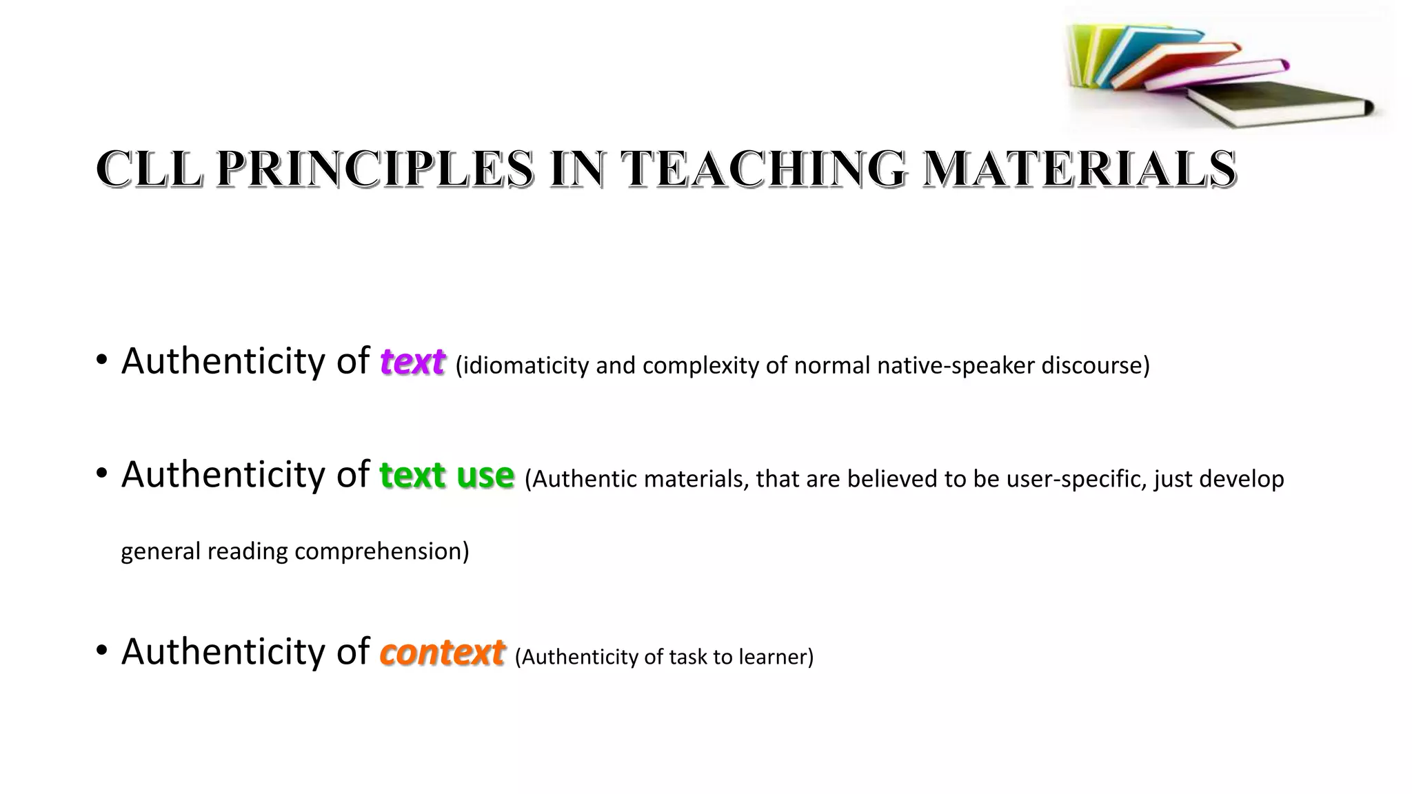• Authenticity of text (idiomaticity and complexity of normal native-speaker discourse)
• Authenticity of text use (Authentic materials, that are believed to be user-specific, just develop
general reading comprehension)
• Authenticity of context (Authenticity of task to learner)
 