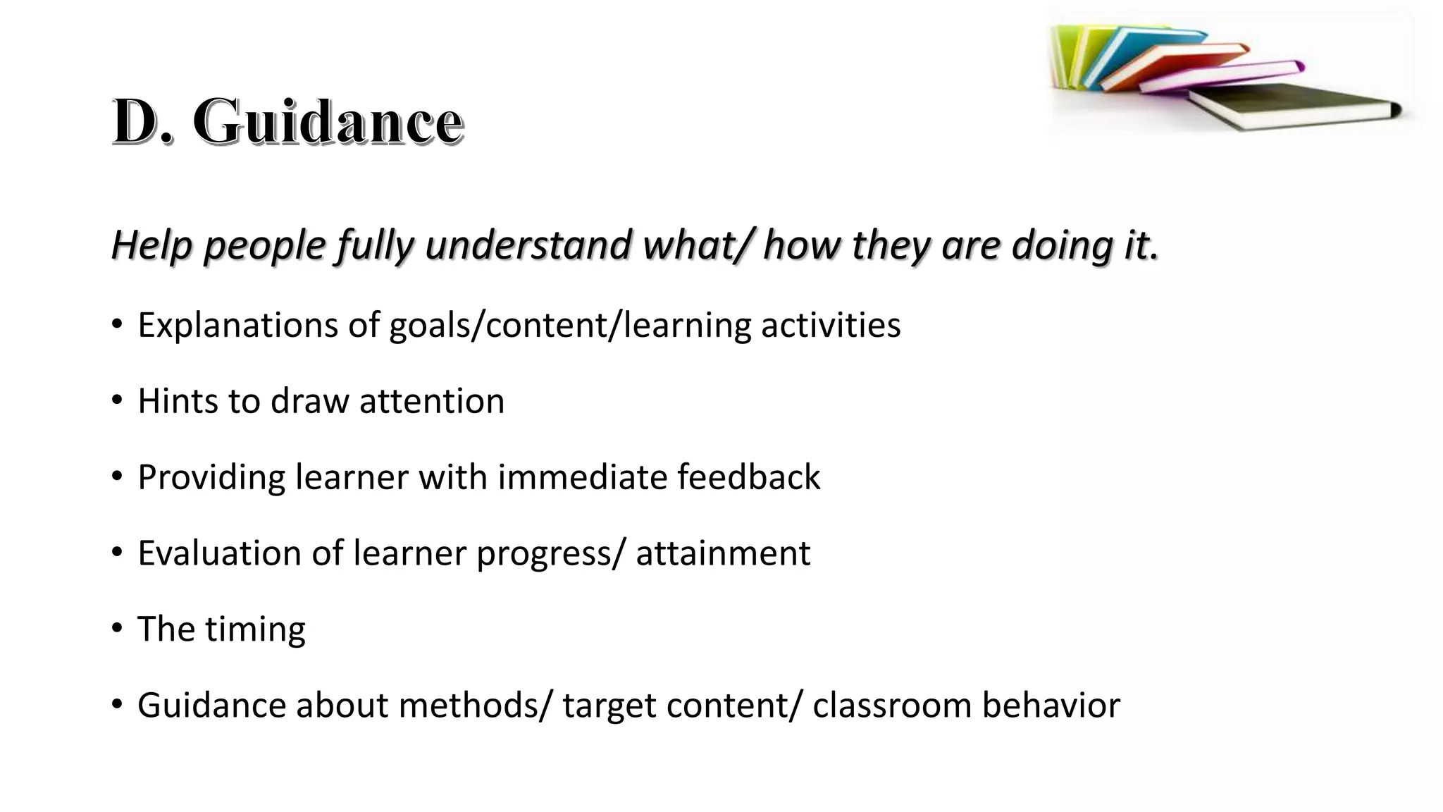 Help people fully understand what/ how they are doing it.
• Explanations of goals/content/learning activities
• Hints to draw attention
• Providing learner with immediate feedback
• Evaluation of learner progress/ attainment
• The timing
• Guidance about methods/ target content/ classroom behavior
 