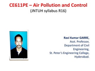 CE611PE – Air Pollution and Control
(JNTUH syllabus R16)
Ravi Kumar GARRE,
Asst. Professor,
Department of Civil
Engineering,
St. Peter’s Engineering College,
Hyderabad.
 