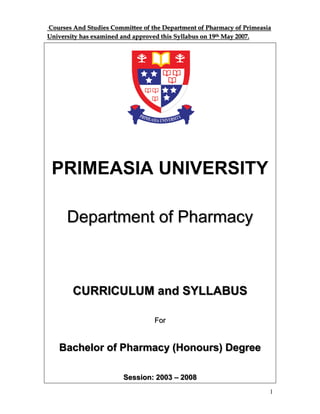 1
Courses And Studies Committee of the Department of Pharmacy of Primeasia
University has examined and approved this Syllabus on 19th May 2007.
PRIMEASIA UNIVERSITY
Department of Pharmacy
CURRICULUM and SYLLABUS
For
Bachelor of Pharmacy (Honours) Degree
Session: 2003 – 2008
 