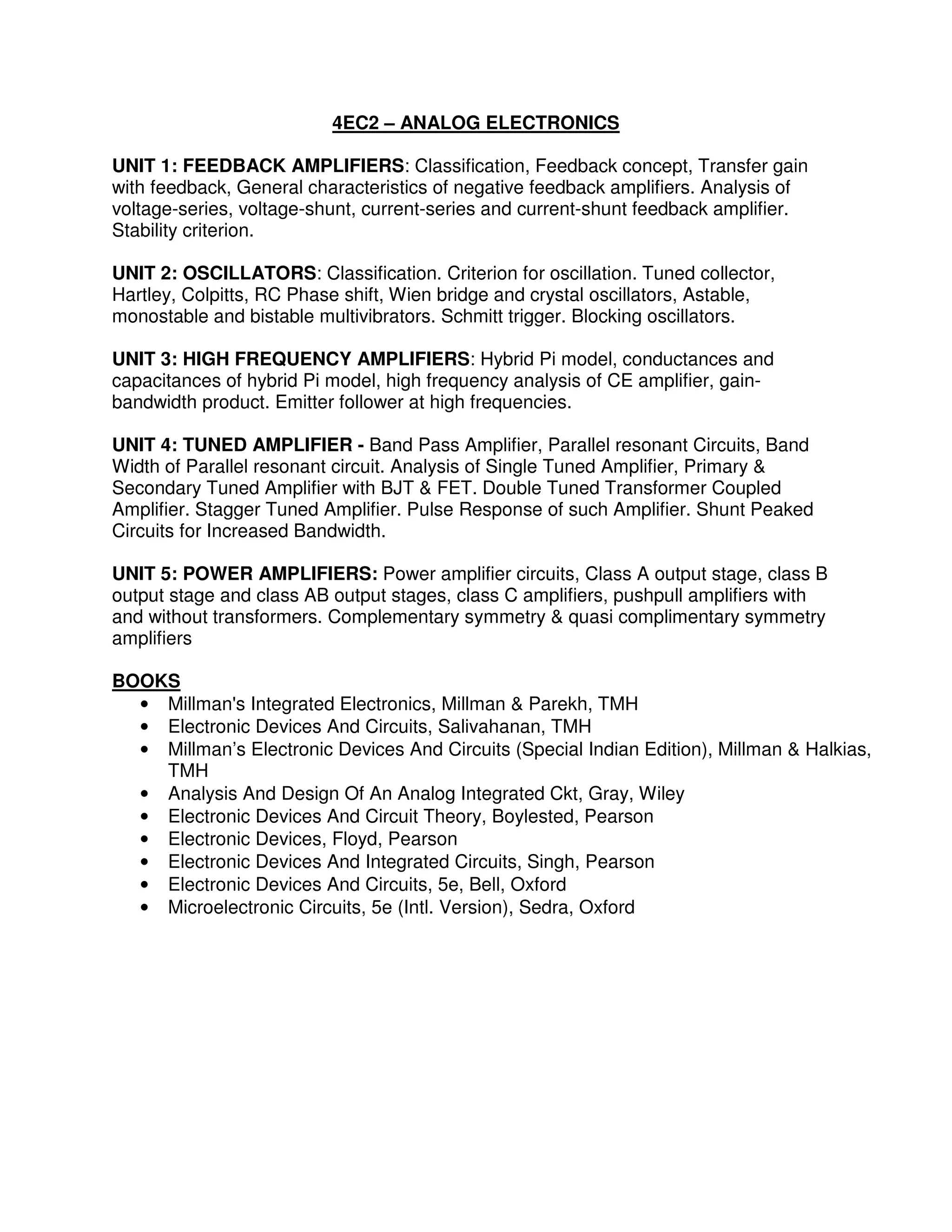 4EC2 – ANALOG ELECTRONICS

UNIT 1: FEEDBACK AMPLIFIERS: Classification, Feedback concept, Transfer gain
with feedback, General characteristics of negative feedback amplifiers. Analysis of
voltage-series, voltage-shunt, current-series and current-shunt feedback amplifier.
Stability criterion.

UNIT 2: OSCILLATORS: Classification. Criterion for oscillation. Tuned collector,
Hartley, Colpitts, RC Phase shift, Wien bridge and crystal oscillators, Astable,
monostable and bistable multivibrators. Schmitt trigger. Blocking oscillators.

UNIT 3: HIGH FREQUENCY AMPLIFIERS: Hybrid Pi model, conductances and
capacitances of hybrid Pi model, high frequency analysis of CE amplifier, gain-
bandwidth product. Emitter follower at high frequencies.

UNIT 4: TUNED AMPLIFIER - Band Pass Amplifier, Parallel resonant Circuits, Band
Width of Parallel resonant circuit. Analysis of Single Tuned Amplifier, Primary &
Secondary Tuned Amplifier with BJT & FET. Double Tuned Transformer Coupled
Amplifier. Stagger Tuned Amplifier. Pulse Response of such Amplifier. Shunt Peaked
Circuits for Increased Bandwidth.

UNIT 5: POWER AMPLIFIERS: Power amplifier circuits, Class A output stage, class B
output stage and class AB output stages, class C amplifiers, pushpull amplifiers with
and without transformers. Complementary symmetry & quasi complimentary symmetry
amplifiers

BOOKS
  • Millman's Integrated Electronics, Millman & Parekh, TMH
  • Electronic Devices And Circuits, Salivahanan, TMH
  • Millman’s Electronic Devices And Circuits (Special Indian Edition), Millman & Halkias,
    TMH
  • Analysis And Design Of An Analog Integrated Ckt, Gray, Wiley
  • Electronic Devices And Circuit Theory, Boylested, Pearson
  • Electronic Devices, Floyd, Pearson
  • Electronic Devices And Integrated Circuits, Singh, Pearson
  • Electronic Devices And Circuits, 5e, Bell, Oxford
  • Microelectronic Circuits, 5e (Intl. Version), Sedra, Oxford
 