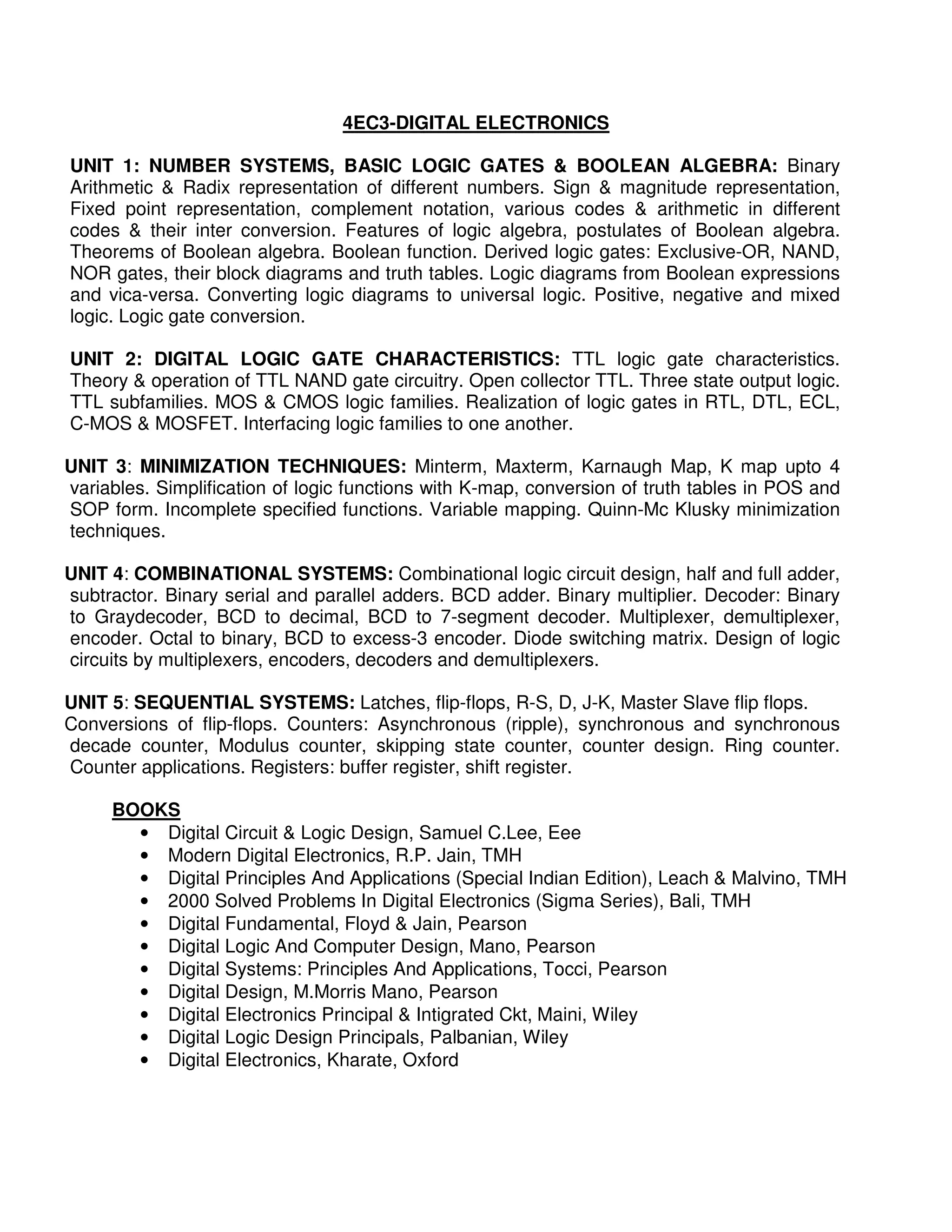 4EC3-DIGITAL ELECTRONICS

UNIT 1: NUMBER SYSTEMS, BASIC LOGIC GATES & BOOLEAN ALGEBRA: Binary
Arithmetic & Radix representation of different numbers. Sign & magnitude representation,
Fixed point representation, complement notation, various codes & arithmetic in different
codes & their inter conversion. Features of logic algebra, postulates of Boolean algebra.
Theorems of Boolean algebra. Boolean function. Derived logic gates: Exclusive-OR, NAND,
NOR gates, their block diagrams and truth tables. Logic diagrams from Boolean expressions
and vica-versa. Converting logic diagrams to universal logic. Positive, negative and mixed
logic. Logic gate conversion.

UNIT 2: DIGITAL LOGIC GATE CHARACTERISTICS: TTL logic gate characteristics.
Theory & operation of TTL NAND gate circuitry. Open collector TTL. Three state output logic.
TTL subfamilies. MOS & CMOS logic families. Realization of logic gates in RTL, DTL, ECL,
C-MOS & MOSFET. Interfacing logic families to one another.

UNIT 3: MINIMIZATION TECHNIQUES: Minterm, Maxterm, Karnaugh Map, K map upto 4
variables. Simplification of logic functions with K-map, conversion of truth tables in POS and
SOP form. Incomplete specified functions. Variable mapping. Quinn-Mc Klusky minimization
techniques.

UNIT 4: COMBINATIONAL SYSTEMS: Combinational logic circuit design, half and full adder,
subtractor. Binary serial and parallel adders. BCD adder. Binary multiplier. Decoder: Binary
to Graydecoder, BCD to decimal, BCD to 7-segment decoder. Multiplexer, demultiplexer,
encoder. Octal to binary, BCD to excess-3 encoder. Diode switching matrix. Design of logic
circuits by multiplexers, encoders, decoders and demultiplexers.

UNIT 5: SEQUENTIAL SYSTEMS: Latches, flip-flops, R-S, D, J-K, Master Slave flip flops.
Conversions of flip-flops. Counters: Asynchronous (ripple), synchronous and synchronous
decade counter, Modulus counter, skipping state counter, counter design. Ring counter.
Counter applications. Registers: buffer register, shift register.

     BOOKS
       • Digital Circuit & Logic Design, Samuel C.Lee, Eee
       • Modern Digital Electronics, R.P. Jain, TMH
       • Digital Principles And Applications (Special Indian Edition), Leach & Malvino, TMH
       • 2000 Solved Problems In Digital Electronics (Sigma Series), Bali, TMH
       • Digital Fundamental, Floyd & Jain, Pearson
       • Digital Logic And Computer Design, Mano, Pearson
       • Digital Systems: Principles And Applications, Tocci, Pearson
       • Digital Design, M.Morris Mano, Pearson
       • Digital Electronics Principal & Intigrated Ckt, Maini, Wiley
       • Digital Logic Design Principals, Palbanian, Wiley
       • Digital Electronics, Kharate, Oxford
 