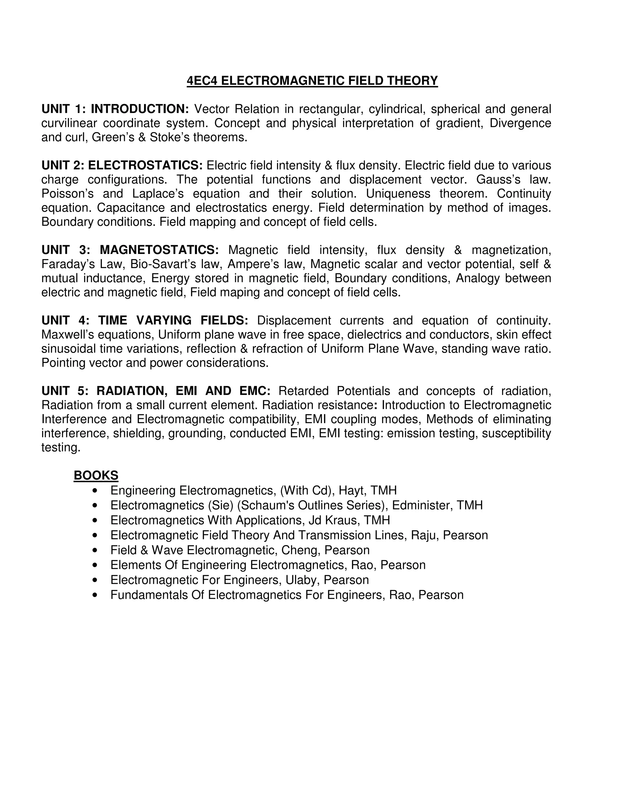 4EC4 ELECTROMAGNETIC FIELD THEORY

UNIT 1: INTRODUCTION: Vector Relation in rectangular, cylindrical, spherical and general
curvilinear coordinate system. Concept and physical interpretation of gradient, Divergence
and curl, Green’s & Stoke’s theorems.

UNIT 2: ELECTROSTATICS: Electric field intensity & flux density. Electric field due to various
charge configurations. The potential functions and displacement vector. Gauss’s law.
Poisson’s and Laplace’s equation and their solution. Uniqueness theorem. Continuity
equation. Capacitance and electrostatics energy. Field determination by method of images.
Boundary conditions. Field mapping and concept of field cells.

UNIT 3: MAGNETOSTATICS: Magnetic field intensity, flux density & magnetization,
Faraday’s Law, Bio-Savart’s law, Ampere’s law, Magnetic scalar and vector potential, self &
mutual inductance, Energy stored in magnetic field, Boundary conditions, Analogy between
electric and magnetic field, Field maping and concept of field cells.

UNIT 4: TIME VARYING FIELDS: Displacement currents and equation of continuity.
Maxwell’s equations, Uniform plane wave in free space, dielectrics and conductors, skin effect
sinusoidal time variations, reflection & refraction of Uniform Plane Wave, standing wave ratio.
Pointing vector and power considerations.

UNIT 5: RADIATION, EMI AND EMC: Retarded Potentials and concepts of radiation,
Radiation from a small current element. Radiation resistance: Introduction to Electromagnetic
Interference and Electromagnetic compatibility, EMI coupling modes, Methods of eliminating
interference, shielding, grounding, conducted EMI, EMI testing: emission testing, susceptibility
testing.

      BOOKS
        • Engineering Electromagnetics, (With Cd), Hayt, TMH
        • Electromagnetics (Sie) (Schaum's Outlines Series), Edminister, TMH
        • Electromagnetics With Applications, Jd Kraus, TMH
        • Electromagnetic Field Theory And Transmission Lines, Raju, Pearson
        • Field & Wave Electromagnetic, Cheng, Pearson
        • Elements Of Engineering Electromagnetics, Rao, Pearson
        • Electromagnetic For Engineers, Ulaby, Pearson
        • Fundamentals Of Electromagnetics For Engineers, Rao, Pearson
 