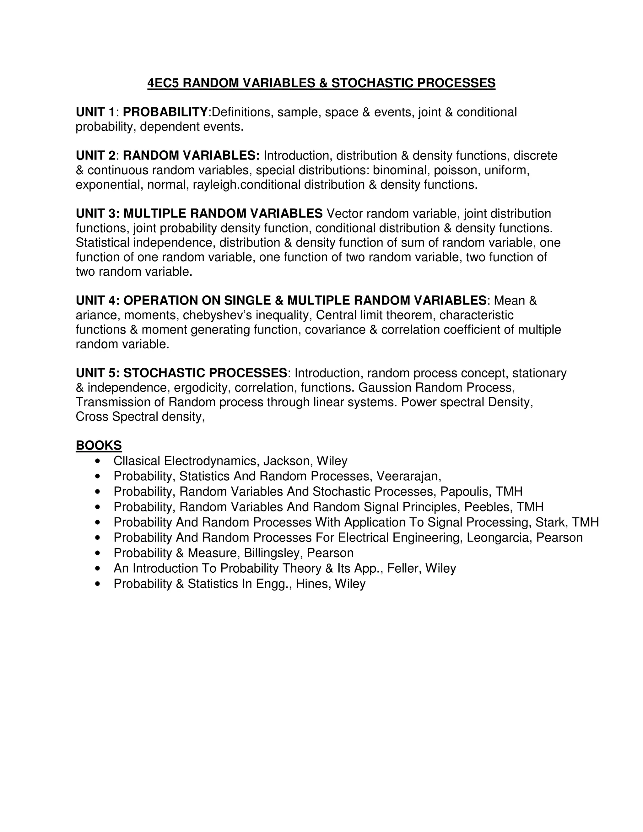 4EC5 RANDOM VARIABLES & STOCHASTIC PROCESSES

UNIT 1: PROBABILITY:Definitions, sample, space & events, joint & conditional
probability, dependent events.

UNIT 2: RANDOM VARIABLES: Introduction, distribution & density functions, discrete
& continuous random variables, special distributions: binominal, poisson, uniform,
exponential, normal, rayleigh.conditional distribution & density functions.

UNIT 3: MULTIPLE RANDOM VARIABLES Vector random variable, joint distribution
functions, joint probability density function, conditional distribution & density functions.
Statistical independence, distribution & density function of sum of random variable, one
function of one random variable, one function of two random variable, two function of
two random variable.

UNIT 4: OPERATION ON SINGLE & MULTIPLE RANDOM VARIABLES: Mean &
ariance, moments, chebyshev’s inequality, Central limit theorem, characteristic
functions & moment generating function, covariance & correlation coefficient of multiple
random variable.

UNIT 5: STOCHASTIC PROCESSES: Introduction, random process concept, stationary
& independence, ergodicity, correlation, functions. Gaussion Random Process,
Transmission of Random process through linear systems. Power spectral Density,
Cross Spectral density,

BOOKS
  • Cllasical Electrodynamics, Jackson, Wiley
  • Probability, Statistics And Random Processes, Veerarajan,
  • Probability, Random Variables And Stochastic Processes, Papoulis, TMH
  • Probability, Random Variables And Random Signal Principles, Peebles, TMH
  • Probability And Random Processes With Application To Signal Processing, Stark, TMH
  • Probability And Random Processes For Electrical Engineering, Leongarcia, Pearson
  • Probability & Measure, Billingsley, Pearson
  • An Introduction To Probability Theory & Its App., Feller, Wiley
  • Probability & Statistics In Engg., Hines, Wiley
 