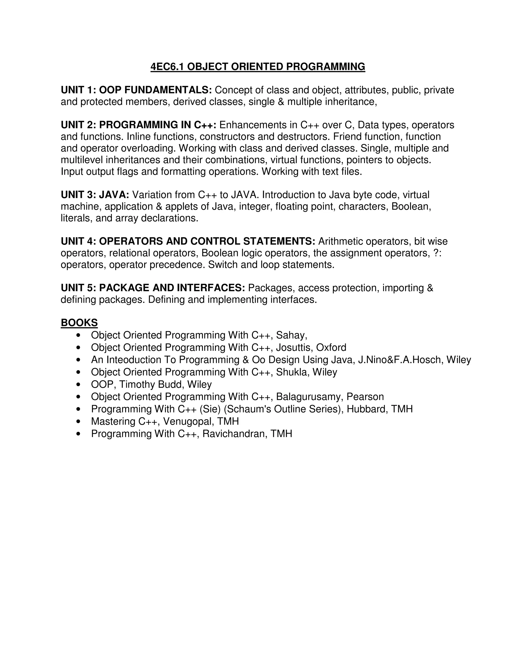 4EC6.1 OBJECT ORIENTED PROGRAMMING

UNIT 1: OOP FUNDAMENTALS: Concept of class and object, attributes, public, private
and protected members, derived classes, single & multiple inheritance,

UNIT 2: PROGRAMMING IN C++: Enhancements in C++ over C, Data types, operators
and functions. Inline functions, constructors and destructors. Friend function, function
and operator overloading. Working with class and derived classes. Single, multiple and
multilevel inheritances and their combinations, virtual functions, pointers to objects.
Input output flags and formatting operations. Working with text files.

UNIT 3: JAVA: Variation from C++ to JAVA. Introduction to Java byte code, virtual
machine, application & applets of Java, integer, floating point, characters, Boolean,
literals, and array declarations.

UNIT 4: OPERATORS AND CONTROL STATEMENTS: Arithmetic operators, bit wise
operators, relational operators, Boolean logic operators, the assignment operators, ?:
operators, operator precedence. Switch and loop statements.

UNIT 5: PACKAGE AND INTERFACES: Packages, access protection, importing &
defining packages. Defining and implementing interfaces.

BOOKS
  • Object Oriented Programming With C++, Sahay,
  • Object Oriented Programming With C++, Josuttis, Oxford
  • An Inteoduction To Programming & Oo Design Using Java, J.Nino&F.A.Hosch, Wiley
  • Object Oriented Programming With C++, Shukla, Wiley
  • OOP, Timothy Budd, Wiley
  • Object Oriented Programming With C++, Balagurusamy, Pearson
  • Programming With C++ (Sie) (Schaum's Outline Series), Hubbard, TMH
  • Mastering C++, Venugopal, TMH
  • Programming With C++, Ravichandran, TMH
 