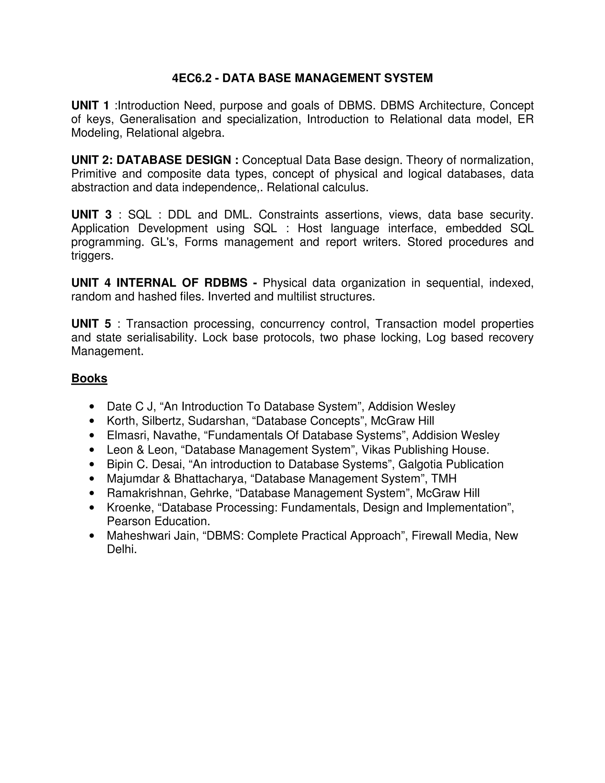 4EC6.2 - DATA BASE MANAGEMENT SYSTEM

UNIT 1 :Introduction Need, purpose and goals of DBMS. DBMS Architecture, Concept
of keys, Generalisation and specialization, Introduction to Relational data model, ER
Modeling, Relational algebra.

UNIT 2: DATABASE DESIGN : Conceptual Data Base design. Theory of normalization,
Primitive and composite data types, concept of physical and logical databases, data
abstraction and data independence,. Relational calculus.

UNIT 3 : SQL : DDL and DML. Constraints assertions, views, data base security.
Application Development using SQL : Host language interface, embedded SQL
programming. GL's, Forms management and report writers. Stored procedures and
triggers.

UNIT 4 INTERNAL OF RDBMS - Physical data organization in sequential, indexed,
random and hashed files. Inverted and multilist structures.

UNIT 5 : Transaction processing, concurrency control, Transaction model properties
and state serialisability. Lock base protocols, two phase locking, Log based recovery
Management.

Books

   •   Date C J, “An Introduction To Database System”, Addision Wesley
   •   Korth, Silbertz, Sudarshan, “Database Concepts”, McGraw Hill
   •   Elmasri, Navathe, “Fundamentals Of Database Systems”, Addision Wesley
   •   Leon & Leon, “Database Management System”, Vikas Publishing House.
   •   Bipin C. Desai, “An introduction to Database Systems”, Galgotia Publication
   •   Majumdar & Bhattacharya, “Database Management System”, TMH
   •   Ramakrishnan, Gehrke, “Database Management System”, McGraw Hill
   •   Kroenke, “Database Processing: Fundamentals, Design and Implementation”,
       Pearson Education.
   •   Maheshwari Jain, “DBMS: Complete Practical Approach”, Firewall Media, New
       Delhi.
 