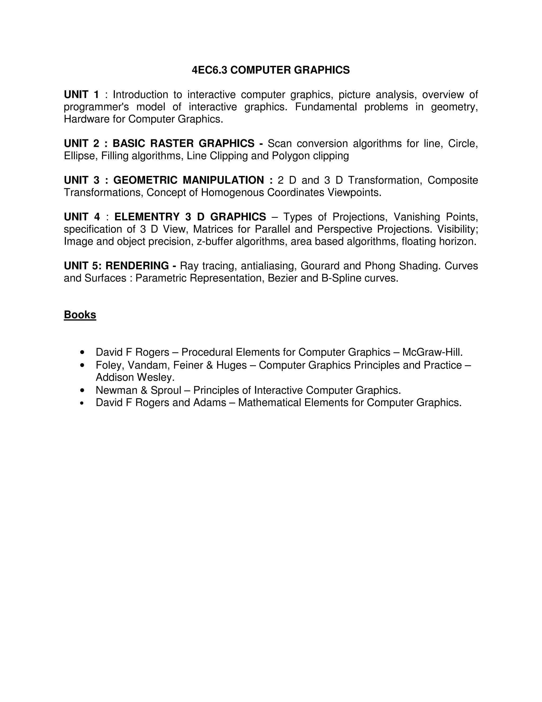 4EC6.3 COMPUTER GRAPHICS

UNIT 1 : Introduction to interactive computer graphics, picture analysis, overview of
programmer's model of interactive graphics. Fundamental problems in geometry,
Hardware for Computer Graphics.

UNIT 2 : BASIC RASTER GRAPHICS - Scan conversion algorithms for line, Circle,
Ellipse, Filling algorithms, Line Clipping and Polygon clipping

UNIT 3 : GEOMETRIC MANIPULATION : 2 D and 3 D Transformation, Composite
Transformations, Concept of Homogenous Coordinates Viewpoints.

UNIT 4 : ELEMENTRY 3 D GRAPHICS – Types of Projections, Vanishing Points,
specification of 3 D View, Matrices for Parallel and Perspective Projections. Visibility;
Image and object precision, z-buffer algorithms, area based algorithms, floating horizon.

UNIT 5: RENDERING - Ray tracing, antialiasing, Gourard and Phong Shading. Curves
and Surfaces : Parametric Representation, Bezier and B-Spline curves.


Books


   •   David F Rogers – Procedural Elements for Computer Graphics – McGraw-Hill.
   •   Foley, Vandam, Feiner & Huges – Computer Graphics Principles and Practice –
       Addison Wesley.
   •   Newman & Sproul – Principles of Interactive Computer Graphics.
   •   David F Rogers and Adams – Mathematical Elements for Computer Graphics.
 